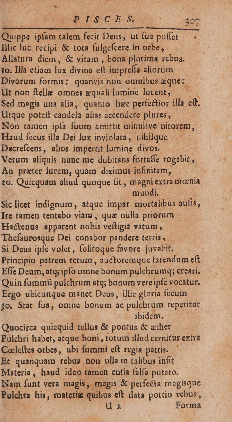 ost SRESCEN O - — —————————— T À—— bc Quippe. pm talem fecit Deus, utíua poffet — - Mlic luc recipi & tota fulgefcere in orbe, - Allatura diem , & vitam , bona plurima rebus. - jo. Illa etiam jos divina ci impre(la aliorum Divorum formis: quanvis non omnibus eque: Lit non ftelle omnes equali lumine lucent, m Sed magis una alia, quanto hac perfe&ior illa ett. Utque poteft candela alias accendere plures, Non tamen ipfa fuum amittit minuitve nitorem, Haud fecus illa Dei lux inviolata, nihilque - Decrefcens, alios impertit lumine divos. Verum aliquis nunc me dubitans fortaffe rogabit ,. Àn prater lucem, quam diximus infinitam, 20. Quicquam aliud quoque (it, magni extra moenía. | mundi. Sic licet indignum, atque impar mortalibus aufis, Ite tamen tentabo viama, quz nulla priorum | Hactenus apparent vbn veíligia vatum , Thefaurosque Dei conabor pandere tertis , Si Deus ipfe volet, folitoque favore juvabit,. Principio patrem rerum , auctoremque fatendum eft EíTe Deum, atq; ipfo omne bonum pulchrumq; creari. Quin fummü pulchrum atq; bonum vere ipfe s vocatur. Ergo ubicunque manet Deus, illic gloria fecum 30. Stat fua, omne bonum ac pulchrum reperitur ibidem. Quocirca quicquid tellus & pontus & xther Pulchri habet, atque boni, totum illad cernithr extra Cole(tes orbes, ubi fummi cft regia patris. Et quanquam rebus non ulla in talibus infit Matería, haud ideo tamen entia falfa putato. Nam e vera magis, magis & perfecta magisque Pulchra his, materia quibus eft data portio rebus, uz Forma