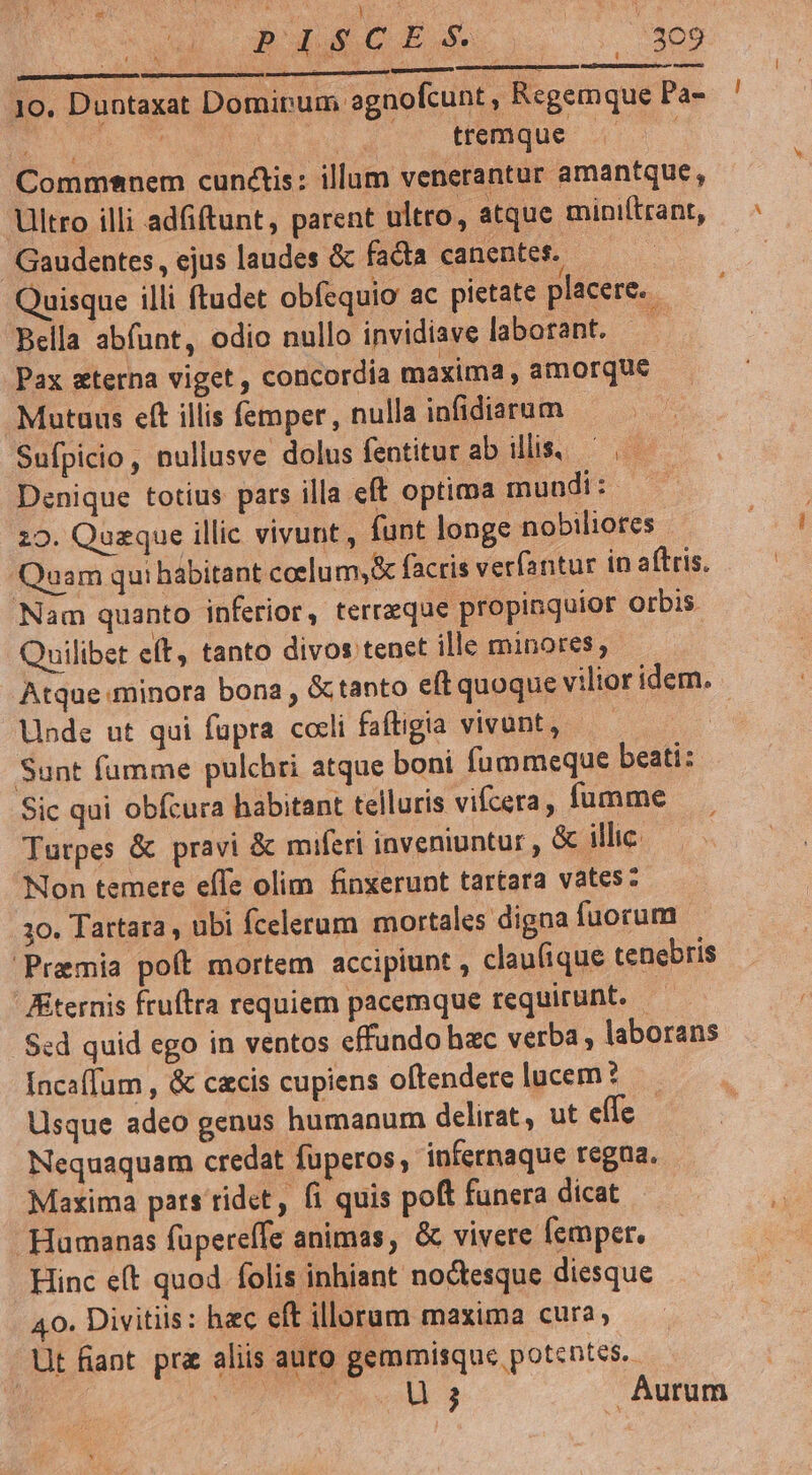 Busco //309 EXILIVuESGmeCEO 10. Duntaxat Domirum agnofcunt , Regemque Pa- EM ; tremque Commsnem cunctis: illum venerantur amantque , Ultro illi adfiftunt, parent ultro, atque miniítrant, Gaudentes, ejus laudes &amp; facta canentes. Quisque illi ftudet obfequio ac pietate placere. - Bella abfunt, odio nullo invidiave laborant. i Pax sterna viget , concordia maxima , amorque Mutuus eft illis femper, nulla infidiarum Sufpicio, nullusve dolus fentitur ab illis. Denique totius pars illa eft optima mundi: 20. Quaque illic vivunt , funt longe nobiliores Qoam qui habitant coelum,&amp; facris verfantur in aftris. Nam quanto inferior, terraeque propinquior orbis Quilibet eft, tanto divos tenet ille minores, Atque minora bona , &amp;ctanto eft quoque vilior idem. Ubde ut qui fupra coli faftigia vivant, — | Sunt fumme pulchri atque boni fummeque beati: Sic qui obfcura habitant telluris vifcera, fumme Turpes &amp; pravi &amp; miferi inveniuntur &amp; illic. Non temere effe olim finxerunt tartara vates: 10. Tartara , ubi fcelerum mortales digna fuorum Praemia poft mortem accipiunt , claufique tenebris ternis ftuftra requiem pacemque requirunt. Sed quid ego in ventos effundo hac verba , laborans facaffum , &amp; czcis cupiens oftendere lucem? Usque adeo genus humanum delirat, ut effe - Nequaquam credat fuperos, infernaque regna. Maxima pars ridet, fi quis poft funera dicat Humanas füpereffe animas, &amp; vivere femper, Hinc e(t quod folis inhiant noctesque diesque 40. Divitis: hec eft illorum maxima cura; Ut fant pr&amp; aliis auto gemmisque potentes. OON cou 3 Aurum j