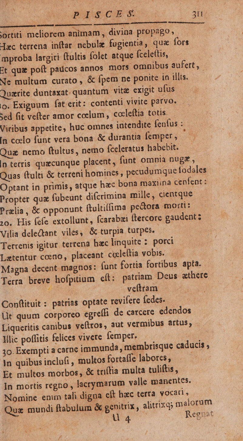 Er a. RET. rtiti meliorem animam, divina propago, dec terrena inftar. nebulie fugientia, qua fors mproba largiri ftultis folet atque fcele(tis, Et quae poít padicos annos mors. omnibus aufert, Ne multum curato , & fpem ne ponite in illis. Quaerite duntaxat. quantum vitz exigit ufus o. Exiguum fat erit: contenti vivite parvo... Sed fit vefter amor coelum , cocleítia totis. Viribus appetite, huc omnes intendite fenfus : In coelo funt vera bona. & durantia femper , AN Quz nemo ftultus, nemo (celeratus habebit. |n terris quicunque placent, funt omnia nug£, Quas (tulti & terreni homines, pecudumque fodales Optant in primis, atque hxc bona maxiina cenfent : Propter quz fubeunt diferimina mille, cientque Przlia, & opponunt (tultiffima pectora mortt: ;0. His fefe extollunt, fcarabai ftercore gaudent: Vilia delectant. viles; & turpia tütpes. Tertenis igitur terrena hac linquite : porci - Latentur coeno, placeant coeleftia vobis... Magna decent. magnos: (unt fortia fortibus apta. Terra breve hofpitium cít: patriam Deus «there | s veítram Conftituit : patrias optate revifere fedes. üt quum corporeo egreffi de carcere edendos Liqueritis canibus veftros, aut vermibus artus, Illic poffitis felices vivere femper. 10. Exempti a carne immunda, membrisque caducis , In quibus inclufi, multos fortaffelabores, «^ - Et multos morbos, & triítia multa tuliftis , in mortis regno , lacrymarum valle manentes. Nomine enim tali digna eft hzc terta vocati. Quae mundi ftabulum & genitrix , alitrixq malorum 157 add Reeost LU KC
