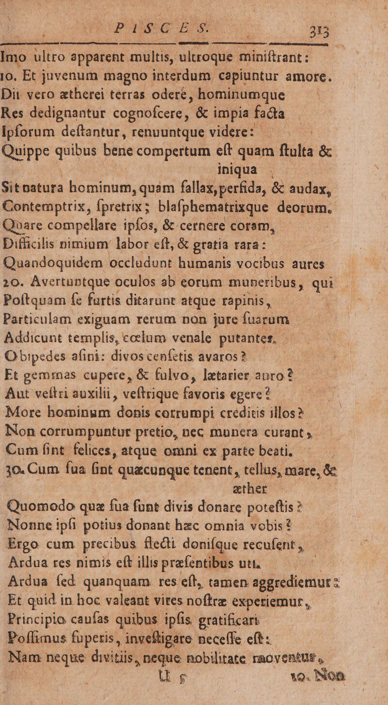 NE mou o: p— Imo ultro apparent multis, ultroque miniftrant : Io, Et juvenum magno interdum capiuntur amore. Dit vero atherei terras odere ; hominumque Res dedignantur NOSOnRA & impia facta ipforum deftantur, renuuntque videre: Quippe quibus bene compertum eít quam flulta &. iniqua . Sitoatura Us Maus fallax, perfida, & audax, Contemptrix, fpretrix ; blafphematrixque deorum. Quare compellare ipfos, & cernere coram, Difficilis nimium labor eft, & gratia rara:.—— Quandoquidem occludunt humanis vocibus aures 10. Avertuntque oculos ab eorum muneribus, qui Poítquam fz furtis ditarunt atque rapinis, Particulam exiguam rerum non jure fuarum | Addicunt templis, coclum venale putantes. . Obipedes afini: divos cenfctis avaros? Et geminas cupere, & falvo, lzxtarier anro? Aut veltri auxilii , veftrique favoris egere? More hominum donis corrumpi creditis illos? Non corrumpuntur pretio, nec mnnera curant » Cum fint felices, atque omni ex parte beati. - 30. Cum faa But quacunque tenent, tellus, mare, & | &ther Quomodo qux fua funt divis donare eyes ? Nonne ipfi potius donant hzc omnia vobis? Ergo cum precibus fledi donifque recufent ,, Ardua res nimis cft illis prafentibus uti. | Ardua íed quanquam res eft, tamen aggrediemur Et quid in hoc valeant vites noffrz experiemur, Principio caufas quibus ipfis. gratificari Poffimus fupetis, invefligare neceffe eft: vig neque divitiis, neque nobilitate raoventus , | ug ^9. Noa