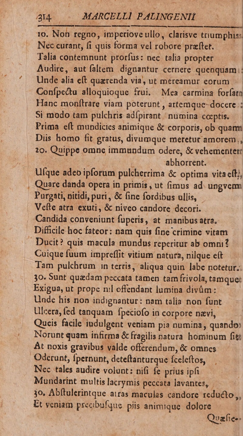 utum apad —————— ———— 10. Non regno, imperiove ullo, clarisve triumphis: Nec curant, fi quis forma vel robore praftet. Talia contemnunt prorfus: nec talia propter Audire, aut faltem dignantur cernere quenquam: Unde alia eft quarenda via, ut mereamur eorum Confpectu alloquioque frui. Mea carmina foríatn Hanc monflrare viam poterunt , artemque-docere : Si modo tam pulchris adípirant numina coeptis. - Prima eft mundicies animique &amp; corporis, ob quanm 20. Quippe omne immundum odere, &amp; vehementer: z oed 1 abhorrent. Ufque adeo ipforum pulcherrima &amp;c optima vita eft], Quare danda opera in primis , ut (imus ad. ungverm Purgati, nitidi, puri , &amp; (ine fordibus ullis, Ducit? quis macula mundus reperitur ab omni? Cuique fuum impreffit vitium natut2, nilque et Tam pulchrum n terris, aliqua quin labe notetur. Exigua, ut prope nil offendant lumípa divüm : Unde his non indignantur: nam talia non funt Llcera, fed tanquam fpeciofo in corpore navi, Queis facile indulgent veniam pia numina, quando» Norunt quam infirma &amp; fragilis natura hominum fit At noxis gravibus valde offerendum, &amp; omnes Nec tales audire volunt: nifi fe prius ipfi Mundarint multis lacrymis peccata lavantes,. jo, Abftulerintque atras maculas candore reducto,, Et scoiam precbufque piis animique. dolore Qvafie-.