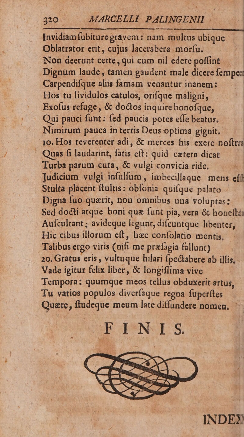 Invidiamfubiture gravem : nam multus ubique Oblatrator erit, cujus lacerabere morfu. Non dceeruat certe, qui cum nil edere poffint Dignum laude, tamen gaudent male dicere fempe:t Carpendiíque aliis famam venantur ibanem: Hos tu lividulos catulos, orifque maligni, Exofus refuge, &amp; doctos inquire bonofque, Qui pauci funt: fed paucis potes effe beatus. Nimirum pauca in terris Deus optima gignit. yo. Hos reverenter adi, &amp; merces his exere noftra Quas fi laudarint, fatis eít: quid. cetera dicat Turba parum cura, &amp; vulgi convicia ride. Judicium vulgi infülfum, imbecillaque mens ef(t Stulta placent ftultis: obíonia quifque palato Digna fuo querit, non omnibus una voluptas: Sed do&amp;ti atque boni qua funt pia, vera &amp; hone(ti: Aufcultant ; avideque legunr, difcuntque libenter, Hic cibus illorum eft, hzc confolatio mentis, Talibus ergo viris (nifi me przfagia fallunt) 20. Gratus cris , vultuque hilari fpe&amp;abere ab illis, - Vade igitur felix liber, &amp; longiffima vive Tempora: quumque meos tellus obduxerít artus, Tu varios populos diverfaque regna fuperftes Quare, ftudeque meum late diffundete nomen, F1 NIS | | INDEX