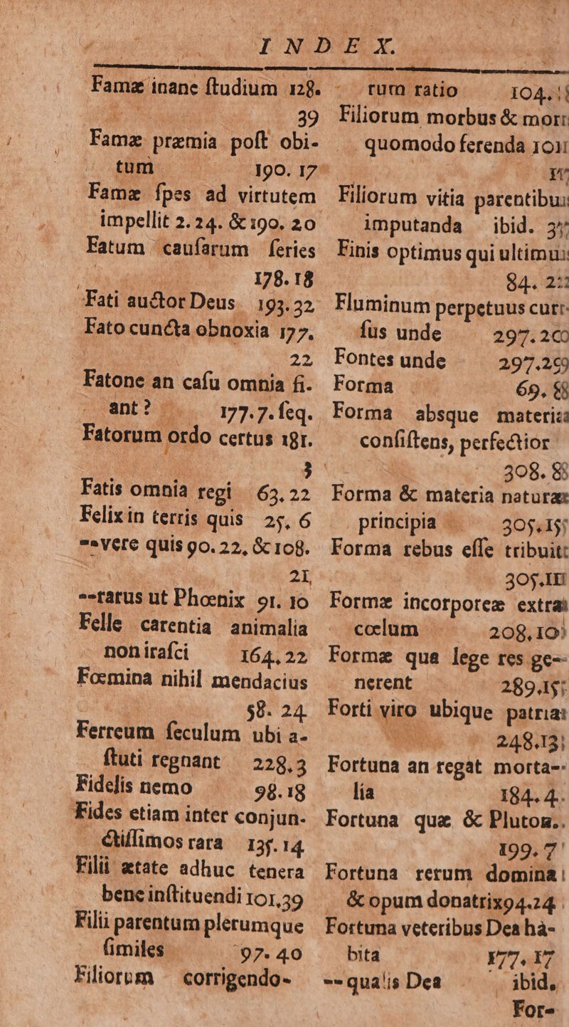 r. T 39 Famz praemia polt obi- tum Fatum caufarum feries ? oH 178. 18 Fati auctor Deus. 193.22, Fato cun&ta obnoxia 177, | 22 Fatone an cafu omnia fi. ant? . 1:777. feq. Fatorum ordo certus 19r. Fatis omnia regi 63,22 Felix in terris quis. 25, 6 » Vere quis go. 22, Gc 108. | 21 --tatus ut Phoenix or. 10 Felle carentia animalia non irafci 164.22 Focmipa nihil mendacius ei $8. 24. Ferreum feculum ubi a- ftuti regnant 228.3 Fidelis nemo 98.18 Fides etiam inter conjun. - élflimosrara 35.14 Filii etate adhuc tenera bene in(tituendi 101,59 Filii parentum plerumque fimiles | '97. 40 Filiorum ^ corrigendo- ey | rum ratio IO4. | Filiorum morbus & mor: ... quomodo ferenda 1011 ru Filiorum vitia parentibu: imputanda ibid. 3* Finis optimus qui ultimus 84. 2: Fluminum perpetuus curr: fus unde 297.200 Fontes unde 29.269 Fotma 69, $$ Forma absque materia confiftens, perfectior 308. 8 Forma & materia naturae principia ^ ^ 305.1 Forma rebus efle tribuit: 30.IH Formz incorpore extra - coelum 208,19) Forme qua lege res ge-- nerent 28945; Forti viro. ubique patria: poo 248.13; Fortuna an regat morta-: lía 184. 4. Fortuna qua & Plutoz.. 199. 7' Fortuna rerum domina: . & opum donatrixo4.24 Fortuna veteribus Dea hà- bita Y/7.17 --qua's Dea ibid, For-