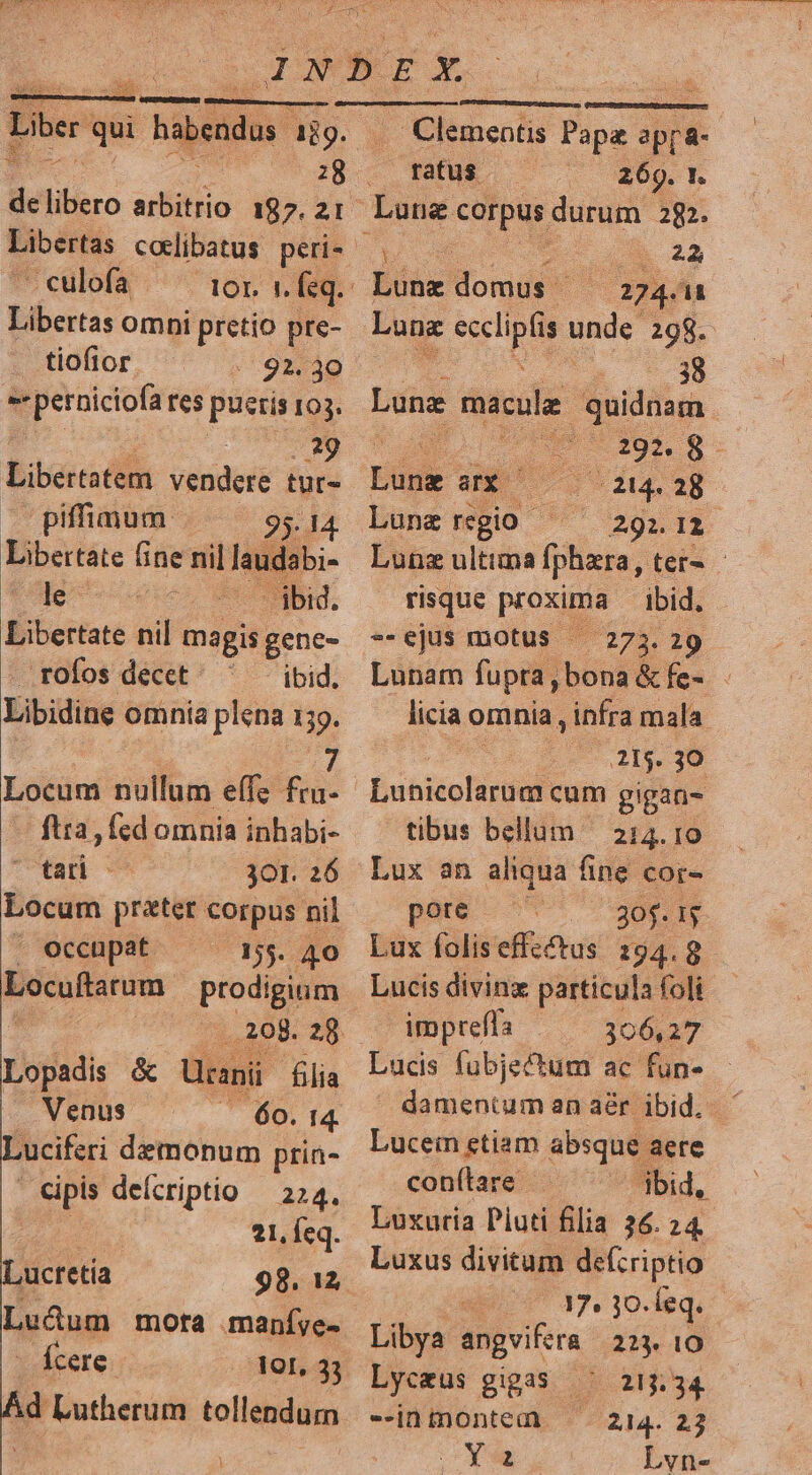 Liber q qui i Babendus ajg. de lier artiitiio 187. 21 Libertas cotlibatus. peri- -culofa Libertas omni ses pte- tiofior «92. 30 s peruiciofa res pueris 103. te Libertatem vtsiderE tür- —— piffimum 95. 14. Libertate (fine nil laudsbi- le ibid. Libertate nil magis gene- rofos decet ibid. Libidine omnia plena 159. Locum nullum effz fru- -— ftra, fed omnia inhabi- tan 301. 26 Locum prater Corpus nil . occupat 155. 40 poculum prodigium Lopadis &amp; Ucanii filia . Venus ,ucretia Leum mota maníye- - Ícere- 301, 33 Ad Lutherum tollendum — Clementis Papa apr &amp;- ibid. (273. 29 risque proxqus --ejus motus - ratus 269. t. Lung corpus. durum 282. d 22 Bine onis (02404 Luna esclipls unde 298. ..38 Lung macule quidnam. : ; tcs reg Ede aX 214. 28 Lune rgio P Agn ii Lune ultima fphara, ter» - licia omnia , infra mala 2115. 30 Eutiéchir gal cum gigan- tibus bellum — 214. 10 Lux an aliqua. fine cor- pore E os Lux foliseffectus 294.8 Lucis divinz particula foli impreffa 306,27 Lucein etiam absque aere con(ítare bid, Luxuria Piuti filia 26. 24. Luxus divitum defzriptio 0m 34.10. leq. Libya angvifera 223. 10 Lyceus gigas 215.34 --inmontem 214. 23