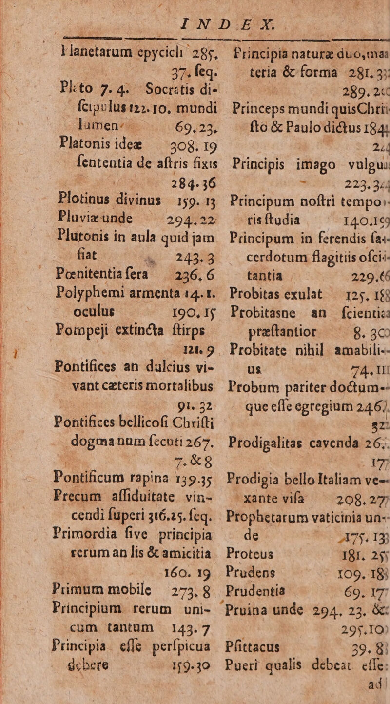 Flanetsrum. epycicli 285, 27. feq. Plto 7. 4. 'Soctstis di- fcipulus 127. ro. mundi lumen: 69.23. Platonis idee —— 308. 19 fententia de aftris fixis 284. 36 Plotinus divinas 159. 13 Pluvizunde ^^ 294.22 Plutonis in aula quid jam fiat &amp;. 242:8 Ponitentiafera | 236,6 Polyphemi armenta 14. 1. oculus 190, I$ Pompeji extincta. ftirps 0ntu9 Pontifices an dulcius vi- vant ceteris mortalibus ! 91. 32 Patilives bellicofi Chrifti dogma num fccuti 267. 7.8 Pontificum rapina 139.35 Precum affiduitate. vin- cendi fuperi 316.25. feq. Primordia five. principia rerum an lis &amp; amicitia 160. 19 Primum mobile 273.8 Principium. rerum uni- cum tantum 143.7 Principia. efle. perípicua Schere 159.30 Frincipia natura TUER teria &amp;c forma 281. 3: | 289. 2C Piinceps mundi quisChrit. fto &amp; Paulo dictus I841. 244 Principis imago vulgui * 223.344 Principum noftri tempo: risftudia — ^ 140.1€9 Principum in ferendis (a«- cerdotum flagitiis oícis- tantia 229.€6 Probitas exulat — 125. 1$ Probitasne an fcientia praftantior 8. 3€ Probitate nihil. amabili-- us 74. Vi Probum pariter doctum-- que efle egregium 246]. 22: Prodipalitas cavenda 26;. | 17 Prodigia bello Italiam ve-- xante vifa —— 208.27 Prophetarum vaticinia un-- de UCN7S TIS Proteus I8I. 255 Prudens 109, I8; , Prudentia 69. T7 'Pruina unde 294, 23. &amp;: 295.10» Pfittacus 39. 8| Pueri qualis debeat eífe: ad