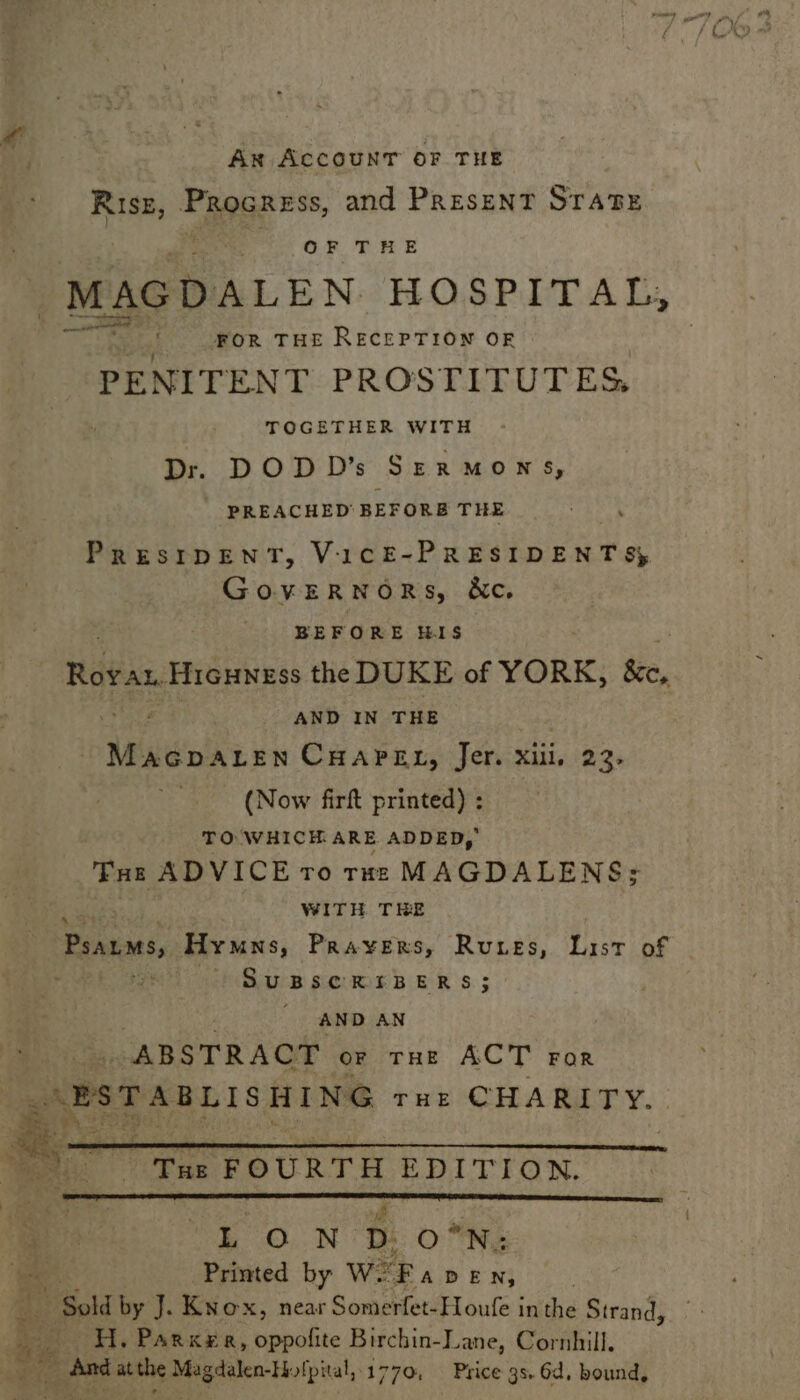 Ax ACCOUNT OF THE RISE, Procrsss, and Present STATE , OF THE FOR THE RECEPTION OF PENITENT PROSTIFUTES, TOGETHER WITH Dr. DODD’s Szermowns, PREACHED BEFORB THE PRESIDENT, VICE-PRESIDENT Sy GovERNORS, &c. : BEFORE HIS Ravan: Hicuness the DUKE of YORK, ke, AND IN THE : Mpiinten wn CHAPEL, Jer. xiii, 23- (Now firft printed) ; TO WHICH ARE ADDED, Ture ADVICE ro rune MAGDALENS: | WITH THE Psaums, Hymns, Prayers, Rues, ee of SUBSCRIBERS; AND AN ABSTRACT or THE ACT For LON Dd O°N: Printed by We ay x3 H. Parker, oppofite Birchin-Lane, Cornhill,