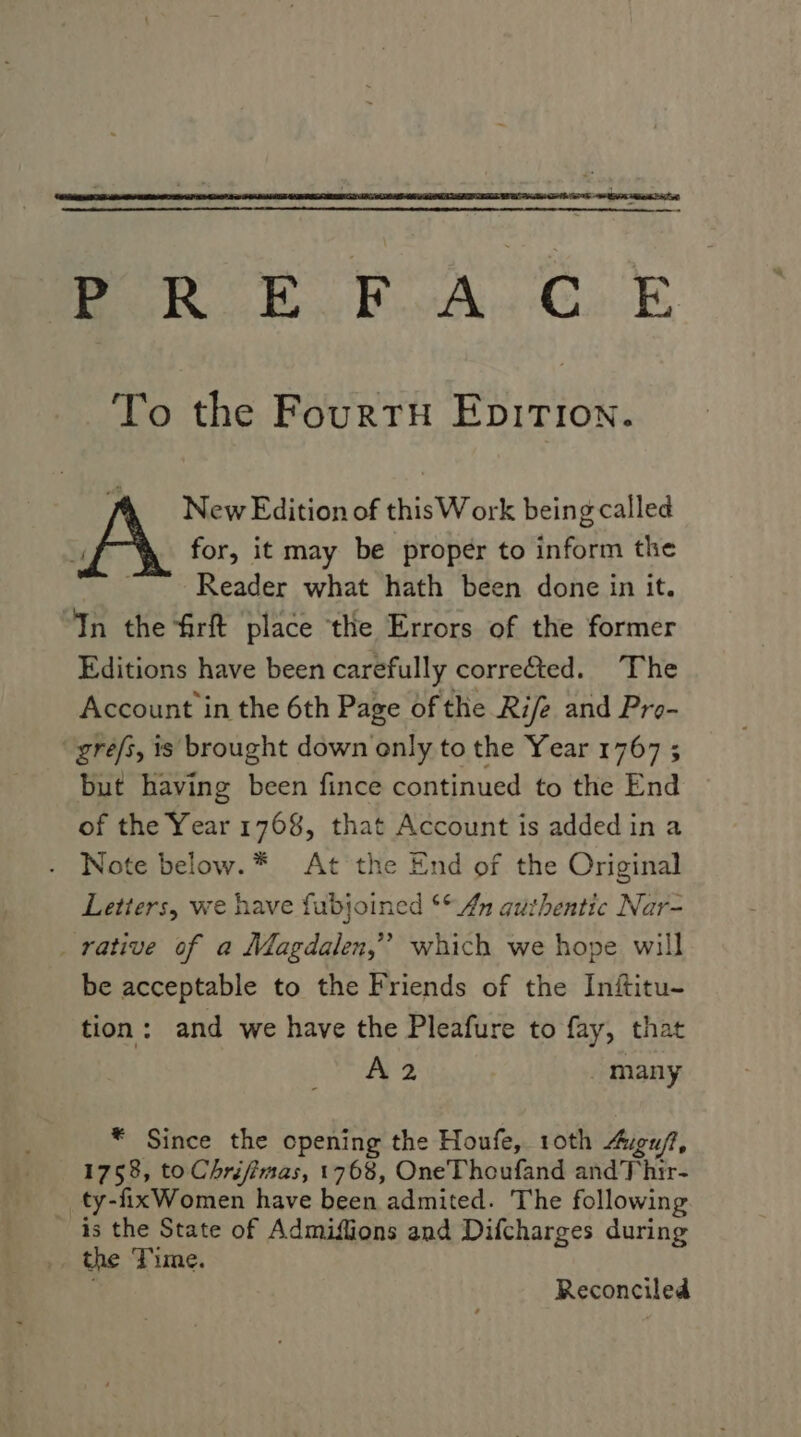 See eA, PR E FOA. COE To the FourtyH EpITIon. . New Edition of this W ork being called AY for, it may be proper to inform the Sige Reader what hath been done in it. “In the firft place the Errors of the former Editions have been carefully corre&ted. The Account in the 6th Page of the Rife and Pro- “gre/s, is brought down only to the Year 1767 ; but having been fince continued to the End of the Year 1768, that Account is added in a - Note below.* At ‘the End of the Original Letters, we have fubjoined ** 4 guthentic Nar- _ rative of a Magdalen,” which we hope will be acceptable to the Friends of the Inftitu- tion : and we have the Pleafure to fay, that A 2 many * Since the opening the Houfe, 10th Aeu/, 1758, toChréjimas, 1768, OneThoufand and Thir- __ ty-fixWomen have been admited. The following is the State of Admiffions and Difcharges during the Time. Reconciled