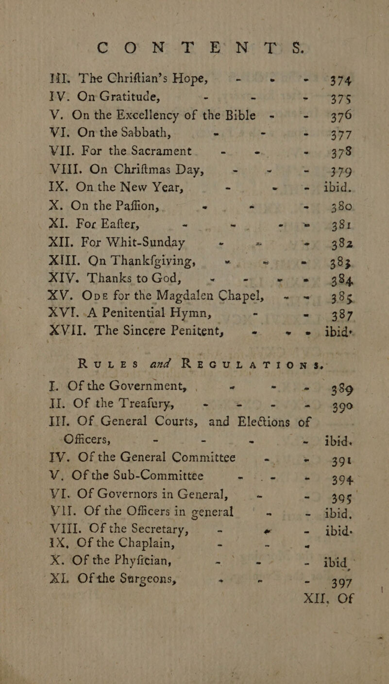 GO) Be ye aN WI. The Chriftian’s Hope, - + “+ (374 TV. On Gratitude, - - gine V. On the Excellency of the Bible - - (376 VI. On the Sabbath, = - 4s ihagy7 VII. For the Sacrament - - - 378 VII. On Chriftmas Day, - - - 379 IX. On the New Year, = - - ibid. X. On the Paflion, - “ - 380 XI. For Eafter, - - - = 381 XII. For Whit-Sunday - x ‘- 382 XIII. On Thankfgiving, “ ~ - 383 XIV. Thanks to God, ~ wey cme et 8s. XV. Ope for the Magdalen Chapel, ~ ~ 385 XVI. .A Penitential Hymn, - - 387 XVII. The Sincere Penitent, Me eth aoe RuteEsS amd REGULATION &amp;: I. Of the Government, | “ Va a8 II. Of the Treafury, &lt; “ &amp; - 390 III. Of General Courts, and Ele&amp;ions of | Officers, - = ae - ibid. TV. Of the General Committee ~ + 391 V. Of the Sub-Committee a iyo ys i) see’ VI. Of Governors in General, - - 305 VII. Of the Officers in general 4 ~ ibid. VIII. Of the Secretary, - « - ibid. 1X, Of the Chaplain, - 4 R X. Of the Phyfician, = OR Te te - ibid) XI. Of the Sargeons, ; % - 397 XII, Of