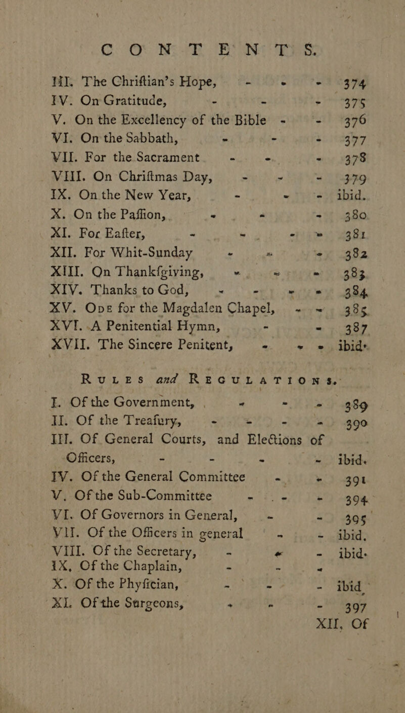 GO) Be ye aN WI. The Chriftian’s Hope, - + “+ (374 TV. On Gratitude, - - gine V. On the Excellency of the Bible - - (376 VI. On the Sabbath, = - 4s ihagy7 VII. For the Sacrament - - - 378 VII. On Chriftmas Day, - - - 379 IX. On the New Year, = - - ibid. X. On the Paflion, - “ - 380 XI. For Eafter, - - - = 381 XII. For Whit-Sunday - x ‘- 382 XIII. On Thankfgiving, “ ~ - 383 XIV. Thanks to God, ~ wey cme et 8s. XV. Ope for the Magdalen Chapel, ~ ~ 385 XVI. .A Penitential Hymn, - - 387 XVII. The Sincere Penitent, Me eth aoe RuteEsS amd REGULATION &amp;: I. Of the Government, | “ Va a8 II. Of the Treafury, &lt; “ &amp; - 390 III. Of General Courts, and Ele&amp;ions of | Officers, - = ae - ibid. TV. Of the General Committee ~ + 391 V. Of the Sub-Committee a iyo ys i) see’ VI. Of Governors in General, - - 305 VII. Of the Officers in general 4 ~ ibid. VIII. Of the Secretary, - « - ibid. 1X, Of the Chaplain, - 4 R X. Of the Phyfician, = OR Te te - ibid) XI. Of the Sargeons, ; % - 397 XII, Of