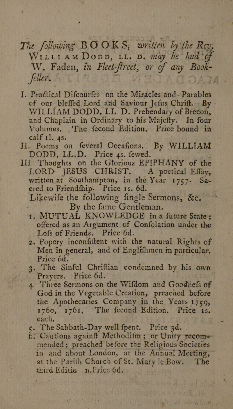 The following B OOKS Ss; written by: the Rev. Wixitram Dopp, xx. v. may be had ‘of W. Faden, in Fleet hgasie or es any Book- feller. Mii . Pra€tical Difcourfes on the Miracles and—Parables of our bleffed Lord ard Saviour Jefus Chrift. . By WILLIAM DODD, LL.D. Prebendary of Brecon, and Chaplain in Ordinary to his Majefty. In four Volumes, The fecond Edition. Price bound in calf il. 4s. II. Poems on feveral Occafions. By WILLIAM DODD, LL.D. Price 4s. fewed. Ili. ‘Thoughts on the Gtorious EPIPHANY of the LORD JESUS CHRIST. A poetical Effay, written at Southampton, in the Year 1757. Sa- cred to Friendthip. Price 1s. 6d. : Likewife the following fingle Sermons, &amp;c. By the fame Gentleman. , MUTUAL KNOWLEDGE in a future State; opened as an Argument of Confolation under the Lofs of Friends. Price 6d. z. Popery inconfiftent with the natural Rights of Men in general, and of Engirfhmen m particular, Price dd. 3: The Sinful Chriftian condemned by his own .. ‘Prayers. Price 6d.’ . 4. Three Sermons on the Wifdom and Goodnefs of God in the Vegetable Creation, preached before the Apothecaries Company in the Years 1759, 1760, 1761, ‘The fecond Edition. Price ts. ates, . . The Sabbath-Day well fpent. Price 3d. . Cautions again Methodifm ; or Unity recom+- mended; preached before the Religious Societies in and about London, at the Annual Meeting, at the Parifh Charch of St. Mary le Bow. ‘The third Editie n.Qrice 6d. — Aw