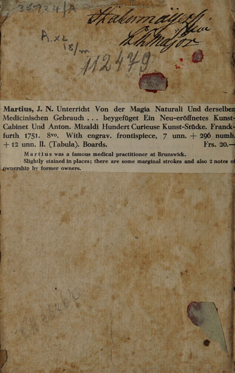 Medicinishen Gebrauch. .. beygefüget Ein Neu-eröffnetes Kunst- Cabinet Und Anton. Mizaldi Hundert Curieuse Kunst-Stücke. Franck- furth 1751. 8vo. With engrav. frontispiece, 7 unn. + 296 numb, +12 unn. Il. (Tabula). Boards. Frs. 20.7 Martius was a famous medical practitioner at Brunswick. Slightly stained in places; there are some marginal strokes and also 2 notes 0 „„@wnership by former owners. 1 B N 5 0 * \ 5 f N „ Z 1 us =. 8 a * 7 = Auf 1 a 4 * * a 8 W 7 } 9 * 11 1 DER * X 5 ) ’ ; 5 4 14 5 r a N 6 1 5 N 0 1 re &amp; de 4 er 2 Wu