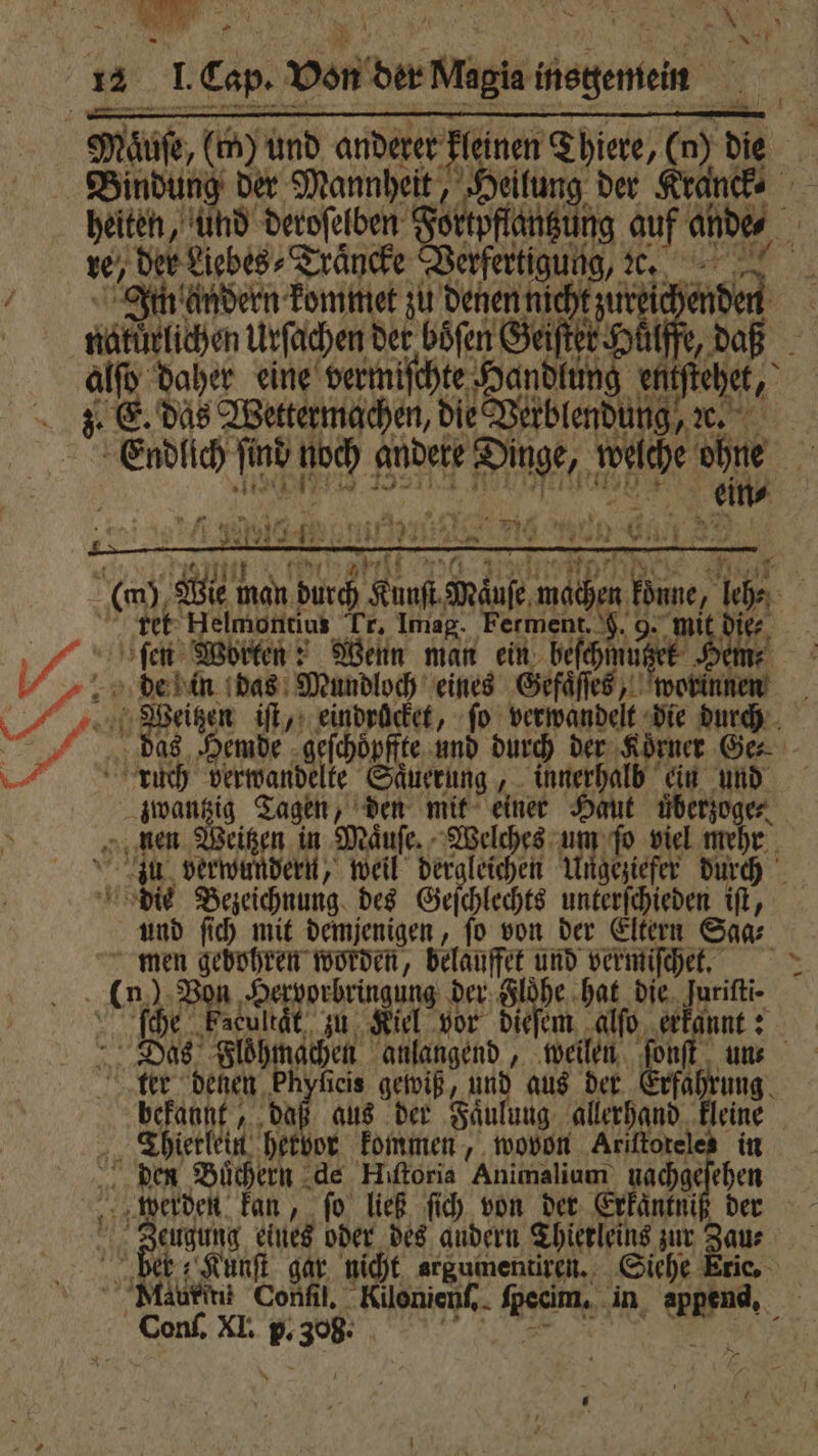 re, der Liebes, Traͤncke Verfertigung, e. andern kommet zu denen nicht zureie ae en Urſachen der böfen Geiſter Hütffe, z. E. das Wettermachen, die Verblendung, ꝛc. ein⸗ ret Helmontius Tr, Imag. Ferment. 9. 9. mit die. fen Worten: Wenn man ein beſchmuützer de in das Mundloch eines Gefaͤſſes, worinnen ie ig. Tagen, den mit einer Haut überzogen, die Bezeichnung des Geſchlechts unterſchieden iſt, und ſich mit demjenigen, ſo von der Eltern Saa⸗ men gebohren worden, belauffet und vermiſchet. h Von Hervorbringung der Floͤhe hat die. Jurifti- ſche Facultat zu Kiel vor dieſem alſo erkannt: Das Floͤhmachen anlangend, weilen bekannt, daß aus der Faͤulung allerhand kleine 4 Thietlein hetbor kommen, wovon Ariftoteles in den Buͤchern de Hiſtoria Animalium fac der werden kan, ſo ließ ſich von der Exkaͤntniß der Zeugung eines oder des andern Thierleins zur Zau⸗ ber; Kunſt gar nicht argumentiren. Siehe Eric, Conſ. XI. P- 730 8 Wegen iſt, eindröcket, ſo verwandelt die durch das Hemde geſchoͤpffte und durch der ‚Körner Ge⸗ ft. RD verwandelte Saͤuerung, innerhalb ein und 14 *