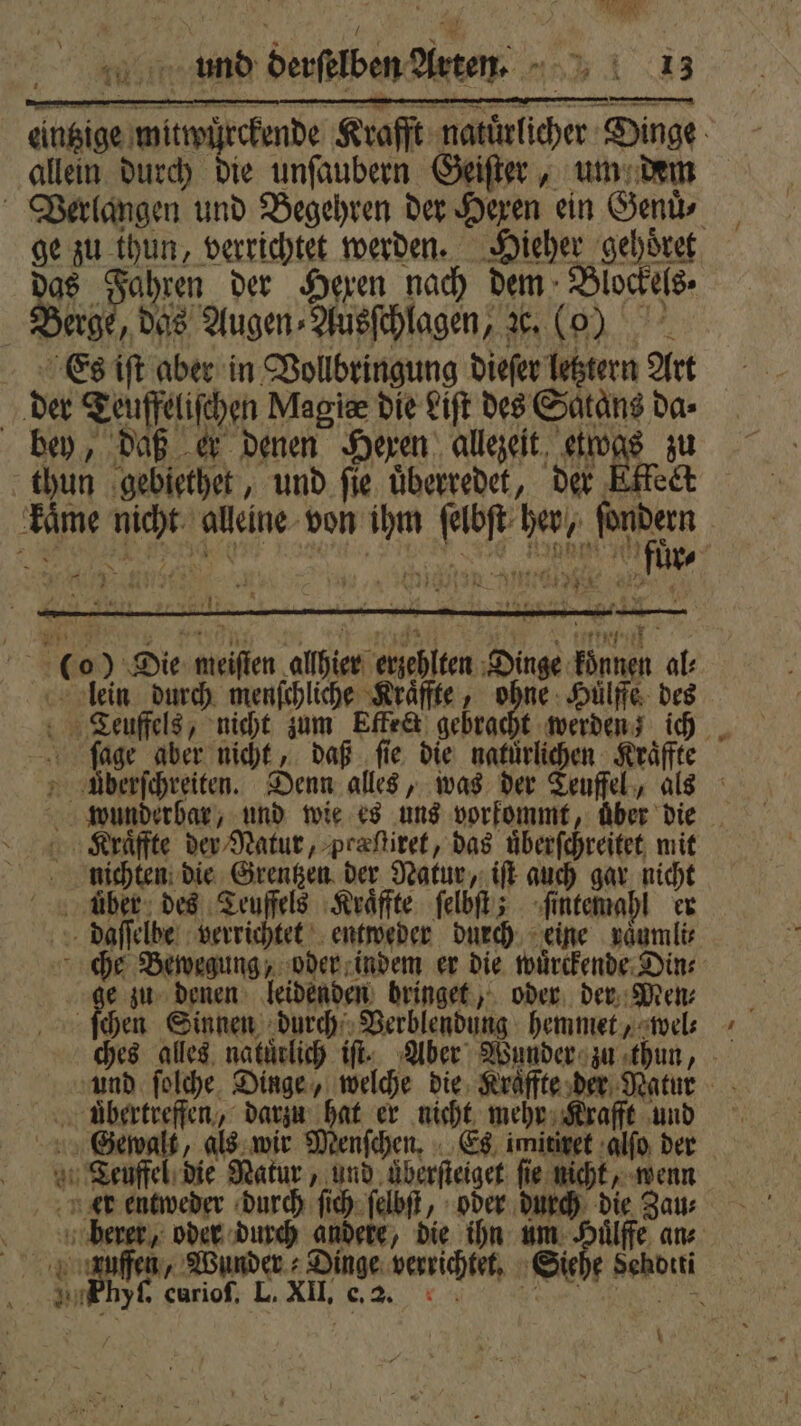 eintzige mitwuͤrckende Krafft natuͤrlicher Dinge allein durch die unſaubern Geiſter, um dem Verlangen und Begehren der Hexen ein Genuͤ⸗ ge zu thun, verrichtet werden. Hieher gehöret das Fahren der Hexen nach dem Blockels⸗ Berge, das Augen⸗Ausſchlagen, ze. ( Es iſt aber in Vollbringung dieſer letztern Art der Teuffeliſchen Magie die Liſt des Satans da⸗ bey, daß er denen Hexen allezeit etwas zu thun gebiethet, und fie. überredet, der Etkect kaͤme nicht alleine von ihm ſelbſt her, aer | A ER Ba 0 555 „ ie Naht N ur⸗ 5 7 ni A - 181 8 a Co) Die meiſten allhier erzehlten Dinge koͤnnen al: lein durch menſchliche Kraͤffte, ohne Huͤlffe des Teuffels, nicht zum Effe&amp;t gebracht werden; ich ſage aber nicht, daß ſie die natürlichen Kraͤffte Uberſchreiten. Denn alles, was der Teuffel, als wunderbar, und wie es uns vorkommt, über die Kraͤffte der Natur, præſtiret, das uͤberſchreitet mit nichten die Grentzen der Natur, iſt auch gar nicht über des Teuffels Kraͤffte ſelbſt; ſintemahl er daſſelbe verrichtet entweder durch eine raͤumli⸗ che Bewegung, oder indem er die wuͤrckende Din: e zu denen leidenden bringet, oder der Men⸗ | ſchen Sinnen durch Verblendung hemmet, wel⸗ ches alles natuͤrlich if. Aber Wunder zu thun, und ſolche Dinge, welche die Kraͤffte der Natur uͤbertreffen, darzu hat er nicht mehr Krafft und Gewalt, als wir Menſchen. Es imitiret alſo der Teuffel die Natur, und uͤberſteiget fie nicht, wenn er entweder durch ſich ſelbſt, oder durch die Zau⸗ berer, oder durch andere, die ihn um Dun ans. nen, Wunder. Dinge verrichtet. Siehe Sehotti ee 0,3. nn ee ne % Are. \