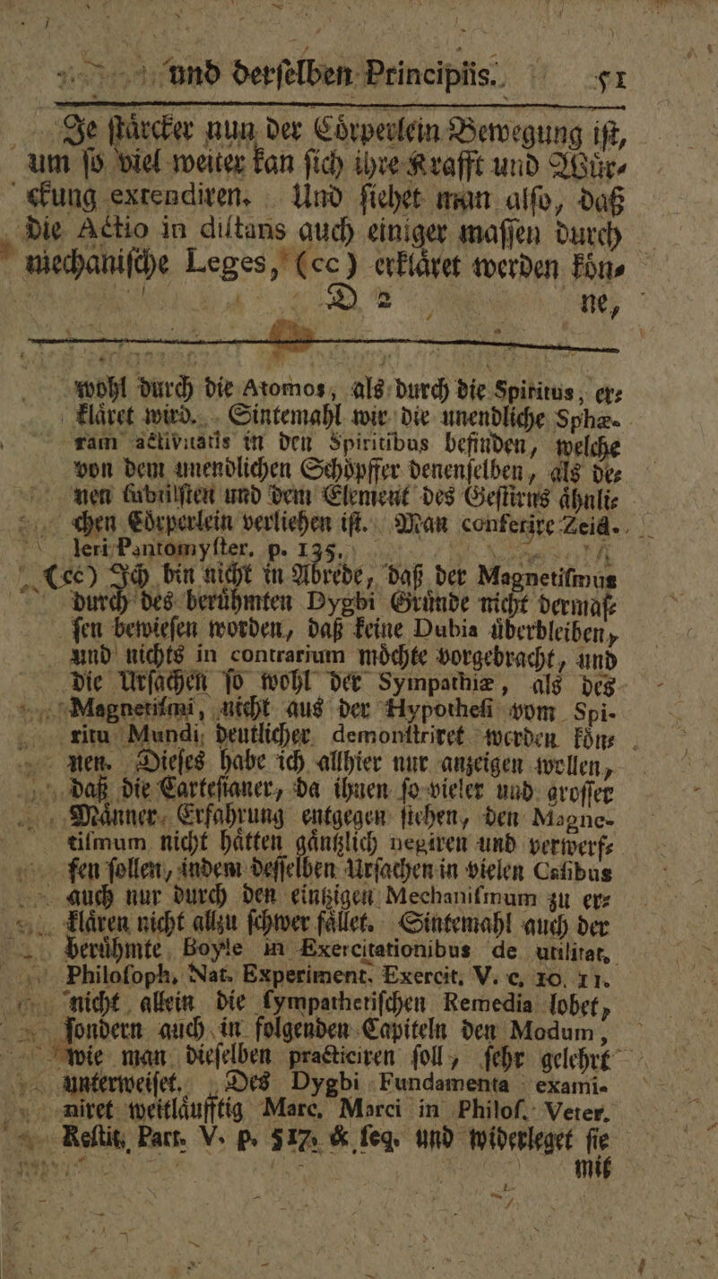 &gt; Nd di und derſelben Principiis. er Je ſtaͤrcker nun der Coͤrperlein Bewegung iſt, um ſo viel weiter kan ſich ihre Krafft und Wuͤr⸗ ckung extendiren. Und ſiehet man alſo, daß die Actio in diltans auch einiger maſſen durch mechaniſche Leges, 2 erklaͤret werden kon, at 50 1 e * 2 7 ne, 7 * wohl durch die atomos, als durch die Spiritus, er; klaͤret wird. Sintemahl wir die unendliche Sphe. ram aeétivnstis in den Spiritibus befinden, welche von dem unendlichen Schoͤpffer denenſelben, als des nen Grbailften und dem Element des Geſtirns aͤhnlie chen Coͤrperlein verliehen iſt. Man conferire Zeid.. leri Pantomyſter. p. N BD a (ec) Ich bin nicht in Abrede, daß der Magnetifmus durch des berühmten Dygbi Gründe nicht dermaſ⸗ ſen bewieſen worden, daß keine Dubia überbleiben, Und nichts in contrarium möchte vorgebracht, und die Urſachen To wohl der Sympathie, als des Megnerimi, nicht aus der Fiypotheſi vom Spi⸗ ritu Mundi deutlicher demonſtriret werden koͤn⸗ nen. Dieſes habe ich allhier nur anzeigen wollen, daß die Carteftaner, da ihnen ſo vieler und groſſer ‚Männer, Erfahrung entgegen ſtehen, den Magne- tilmum. nicht hatten gaͤntzlich negiren und verwerf⸗ fen ſollen, indem deſſelben Urſachen in vielen Cafibus auch nur durch den eintzigen Mechanifmum zu er⸗ laͤren nicht allzu ſchwer faͤllet. Sintemahl auch der b berühmte. Boyle m Exercitationibus de utilitat, 5 Philofoph, Nat. Experiment. Exercit. V. e. 10. 11. nicht allein die kympathetiſchen Remedia lobet, 5 en auch in folgenden Capiteln den Modum , wie man dieſelben practiciren ſoll, ſehr gelehrt Unterweiſet. Des Dygbi Fundamenta exami- niret weitlaͤufftig Marc, Marci in Philoſ. Veter, Reeltit, Fart. V. p. 577 &amp; ſeg. und widerleget re e 189 j - } j “ N } Mi ! 5476 u | — 2 “= | 1 f \ * a a } 7 f . Rn |