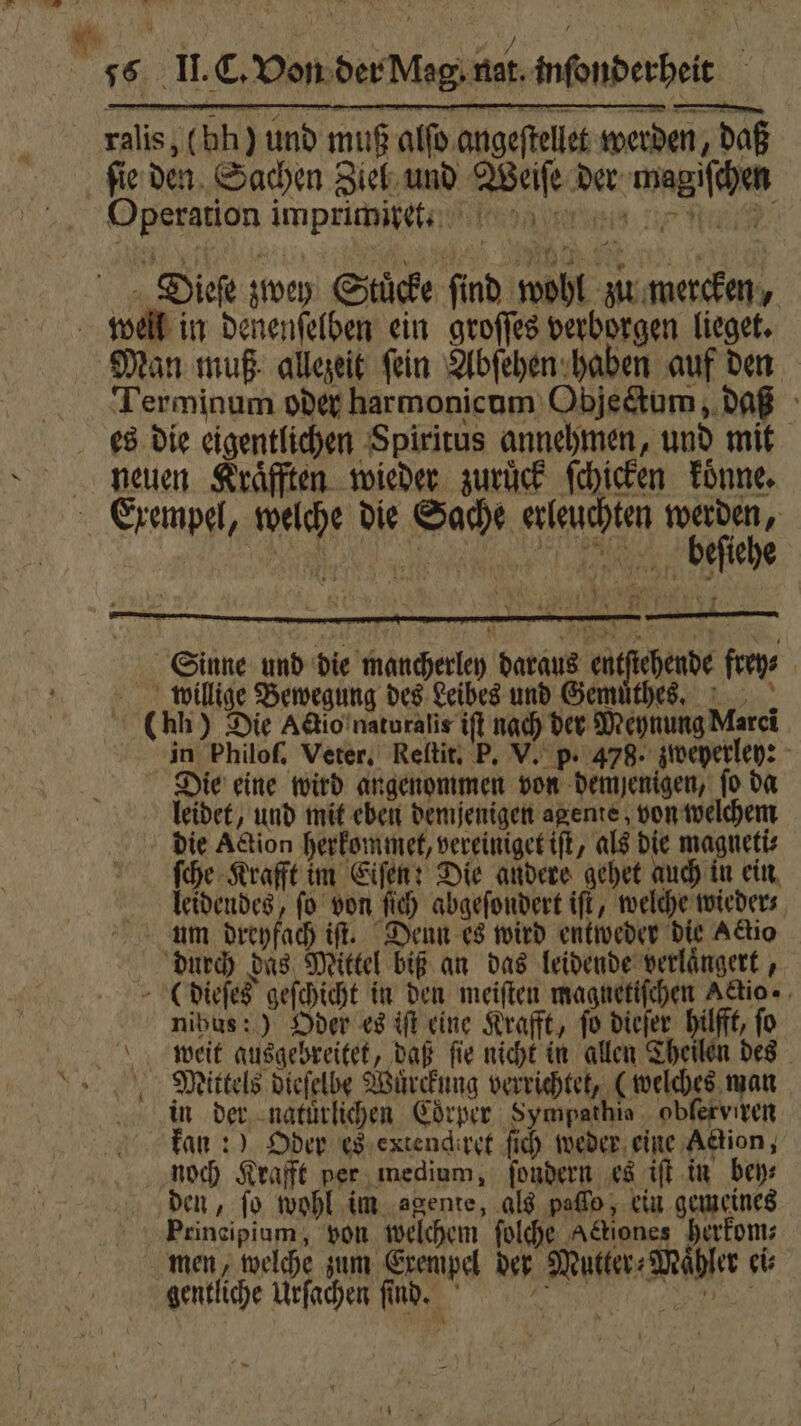 ralis, (bh) und muß alfo.angeftellet werden, daß fie den Sachen Ziel und Weiſe der magiſchen Operation imprimire. Dieſe zwey Stücke find wohl zu mercken, Terminum oder harmonicum Objectum, daß neuen Kraͤfften wieder zurück ſchicken koͤnne. bieſiehe 0 W 1 Sinne und die mancherley daraus r frey⸗ willige Bewegung des Leibes und Gemuͤthes. (hh) Die Accio naturalis iſt nach der Meynung Marei in Philoſ. Veter, Reſtit. P. V. p. 478. zweyerley: Die eine wird angenommen von demjenigen, ſo da leidet, und mit eben demjenigen ageme, von welchem die Action herkommet, vereiniget iſt, als die magneti⸗ ſche Krafft im Eiſen: Die andere gehet auch in ein leidendes, ſo von ſich abgeſondert iſt, welche wieder⸗ um dreyfach iſt. Denn es wird entweder die Actio durch das Mittel biß an das leidende verlängert , ( dieſes geſchicht in den meiſten magnetiſchen Actio nihus:) Oder es iſt eine Krafft, fo dieſer hilfft, fo weit ausgebreitet, daß ſie nicht in allen Theilen des Mittels dieſelbe Wuͤrckung verrichtet, (welches man in der natürlichen Coͤrper Sympathie oblerviren kan :) Oder es extendhret fi weder eine Action, noch Krafft per medium, ſondern es iſt in bey⸗ den, fo wohl im ‚agente, als peſſo, ein gemeines Principium, von welchem ſolche Actiones herkom⸗ men, welche zum Exempel der Mutter⸗Maͤhler ei⸗ gentliche Urſachen ſind. 2 e —