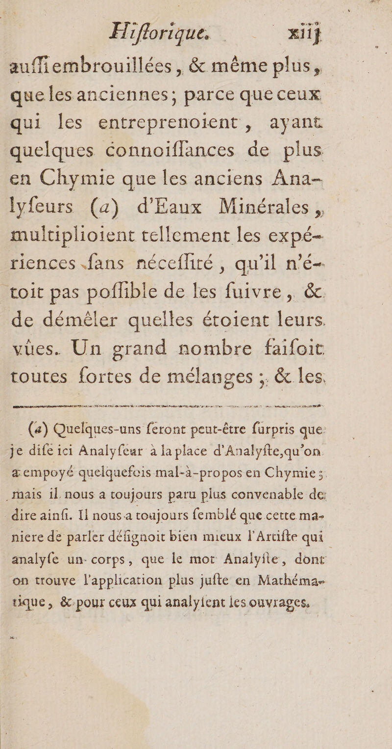 auffiembrouillées , &amp; même plus, que les anciennes; parce que ceux qui les entreprenoient, ayant quelques connoïflances de plus en Chymie que les anciens Ana- lyfeurs (a) d'Eaux Minérales , multiplioient tellement les expé- riences fans nécefliré , qu’il n’é- toit pas poflible de les fuivre, &amp;. de démêler quelles éroient leurs. vues. Un grand nombre faifoit toutes fortes de mélanges ;. &amp; les. (a) Quelques-uns feront peut-être furpris que: je dife ici Analyfeur à la place d'Analyfte,qu’on &amp;empoyé quelquefcis mal-à-propos en Chymie; mais il nous a toujours paru plus convenable de: dire ainfi. I! nous a toujours femblé que cette ma- niere de parler défignoit bien mieux l'Artifte qui analyfe un- corps, que le mot Analyile, dont on trouve l'application plus jufte en Mathéma- uque, &amp;c-pour ceux qui analyient jes ouvrages, PA