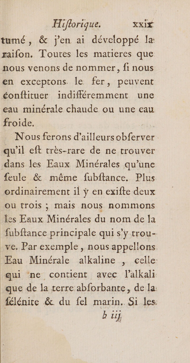 tumé, & j'en ai développé la raifon. Toutes les matieres que nous venons de nommer, fi nous en exceptons. le fer, peuvent éonftituer indifféremment une eau minérale chaude ou une eau froide. Nous ferons d’ailleursobferver qu'il eft très-rare de ne trouver dans les Eaux Minérales qu’une feule & même fubftance. Plus ordinairement il ÿ en exifte deux OU trois ; Mais nous nommons les Eaux Minérales du nom de la fubftance principale qui s’ÿ trou- _ve. Par exemple, nous appellons. Eau Minérale alkaline , celle: qui ne contient avec l’alkali que de la rerre abforbante, de la: | élénire &. du fel marin. Si les: b ui}