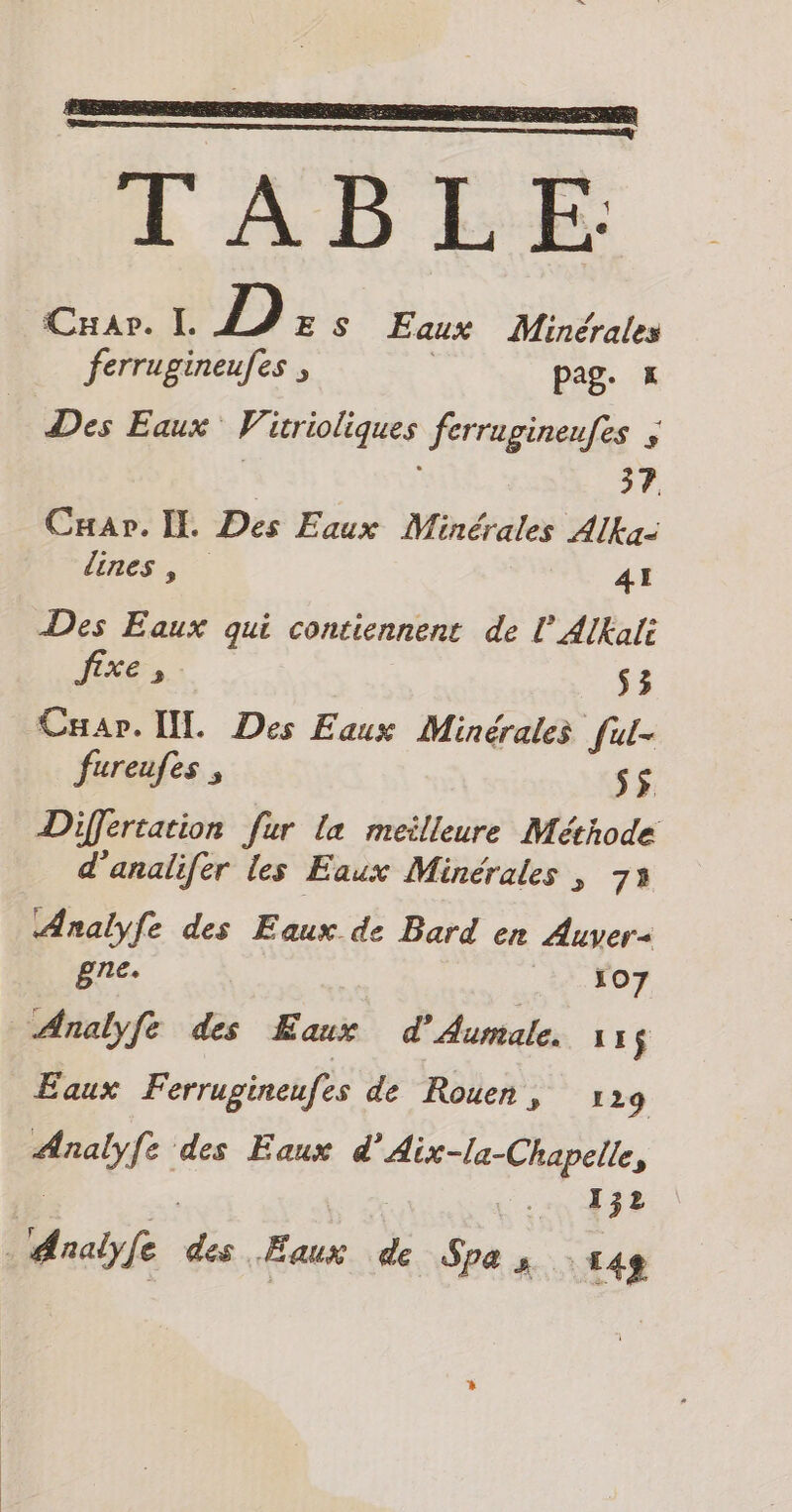 TABEE Car. I. D); S Eaux Minérales ferrugineufes ; pag. x Des Eaux 4 Rial ferragineufes 4 Cuar. IL Des Eaux Minérales Alka- lines, 41 Des Eaux qui contiennent de l’AlKali fixe, s3 Cuap. [IL Des Eaux Minérales ful- fureufes , ss Differtation fur la meilleure Méthode d’analifer les Eaux Minérales , 73 Analyfe des Eaux de Bard en Auver- gne. 107 Analyfe des his d'Aumale. 1: $ Eaux Ferrugineufes de Rouen, 129 rade des Eaux d'Aix-la-Chapelle, 132 Analyfe A “Eaux de Spa s 148