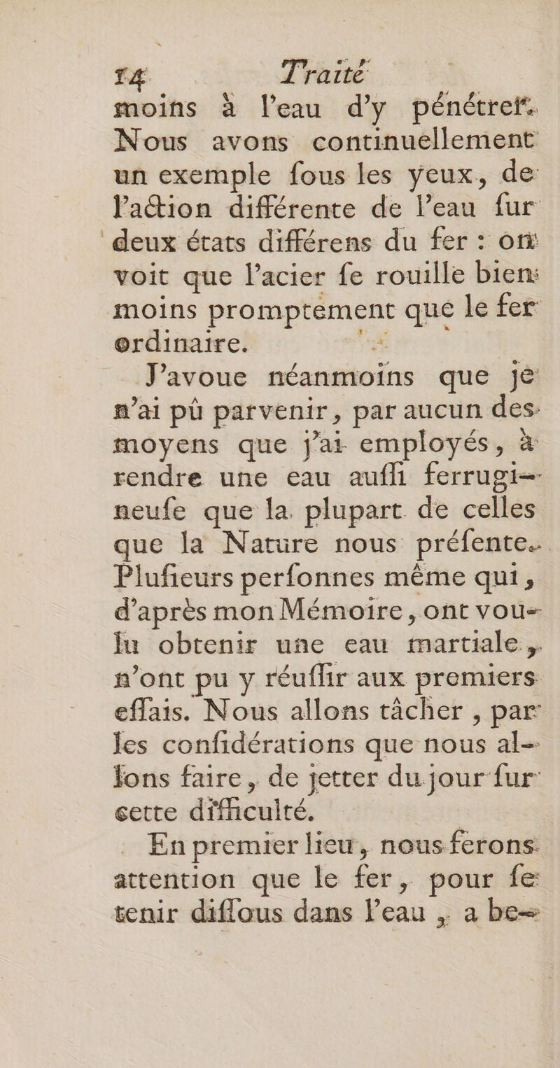 T4 Traité moins à l'eau d'y pénétref. Nous avons continuellement un exemple fous les yeux, de lation différente de l’eau fur deux états différens du fer : on voit que l'acier fe rouille bien: moins promptement que le fer ordinaire. TR J'avoue néanmoins que jé mai pù parvenir, par aucun des moyens que jai employés, à rendre une eau aufh ferrugi- neufe que la plupart de celles que la Nature nous préfente. Plufieurs perfonnes même qui, d’après mon Mémoire, ont vou- Îu obtenir une eau martiale, #’ont pu y réuflir aux premiers. eflais. Nous allons tächer , par les confidérations que nous al- Jons faire , de jetter du jour fur: cette difnculté. En premier lieu, nous ferons. attention que le fer, pour fe: tenir diflous dans l’eau ,; a be