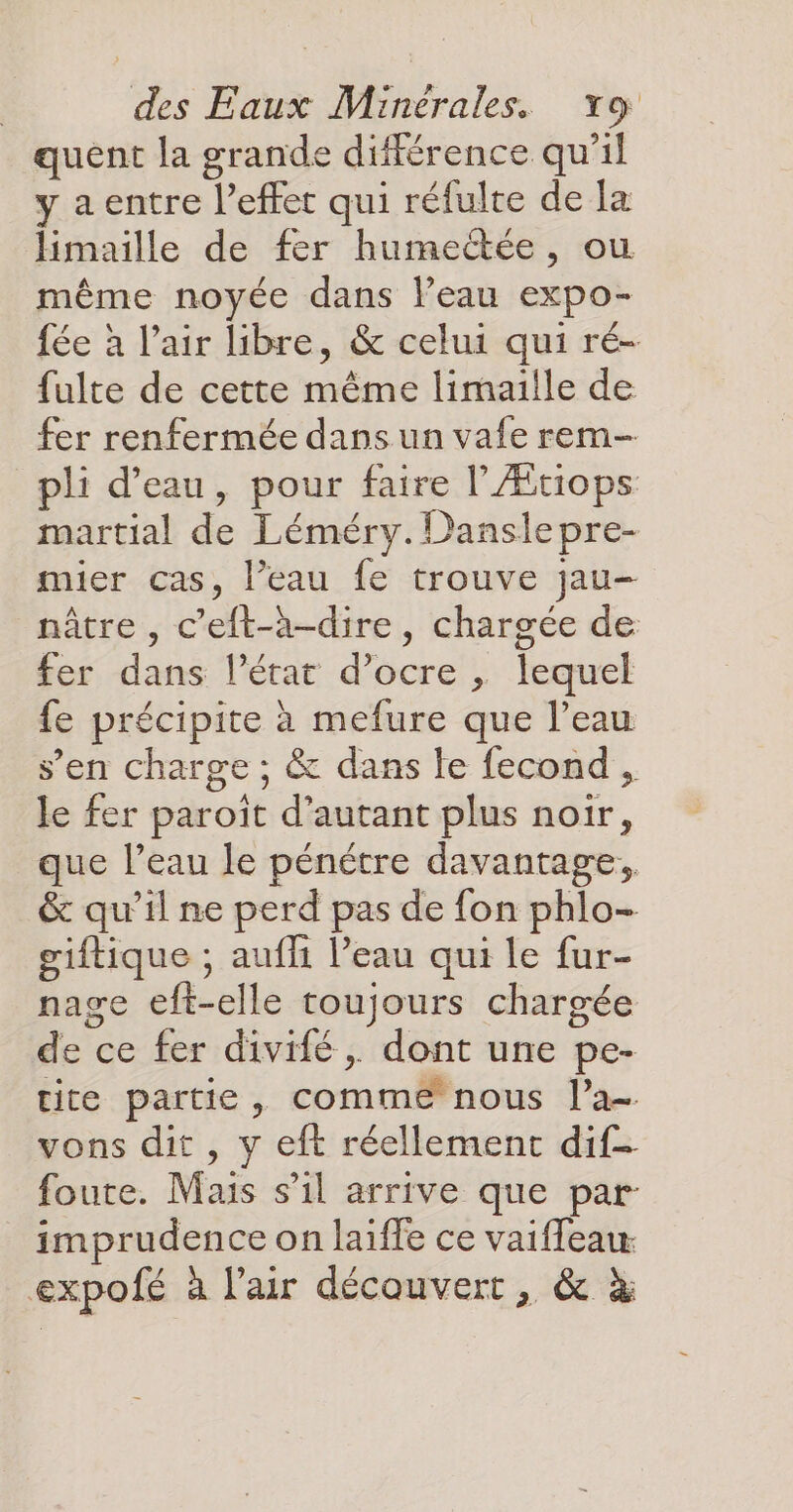 quent la grande différence qu’il y a entre l'effet qui réfulte de la Himaille de fer humectée, où même noyée dans Peau expo- fée à l'air libre, & celui qui ré- fulte de cette même limaille de fer renfermée dans un vafe rem- pli d’eau, pour faire l'Ætuops martial de Léméry. Danslepre- mier cas, l’eau fe trouve jau- nâtre, c’eft-à-dire, chargée de fer dans l’état d’ocre , lequel fe précipite à mefure que l’eau s’en charge ; & dans le fecond , le fer paroît d'autant plus noir, que l’eau le pénétre davantage, & qu’il ne perd pas de fon phlo- giftique ; auffi l’eau qui le fur- nage eft-elle toujours chargée de ce fer divifé , dont une pe- tite partie, comme nous l’a vons dit, y eft réellement dif- foute. Mais s’il arrive que par imprudence on laiffe ce vaifleaw expofé à l'air découvert, & à