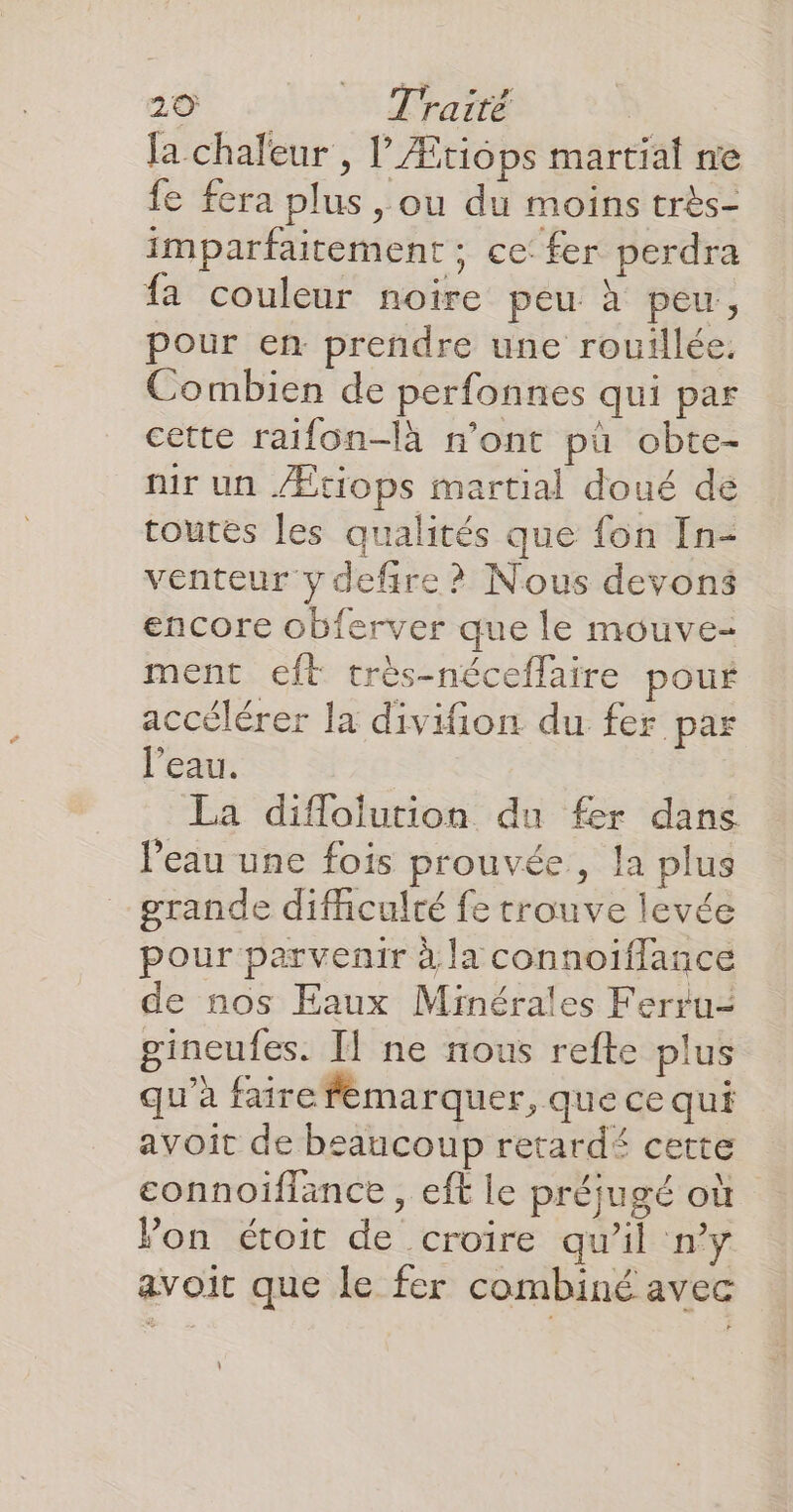 {a chaleur , lÆtiops martial ne fe fera plus , ou du moins très- imparfaitement ; ce fer perdra fa couleur noire peu à peu, pour en prendre une rouillée, Combien de perfonnes qui par cette raifon-là n’ont pù obte- ir un /Ætiops martial doué de toutes les qualités que fon In- venteur y defire ? Nous devons encore obferver que le mouve- ment eft très-néceflaire pouf accélérer la divifion du fer par l’eau. La diflolution du fer dans l’eau une fois prouvée , la plus grande difhculté fe trouve levée pour parvenir à la connoïflance de nos Eaux Minérales Ferru- gineufes. Il ne nous refte plus qu'à faire fémarquer, que ce qui avoit de beaucoup retard£ cette connoiflance , eft le préjugé où Von étoit de croire qu'il n’y avoit que le fer combiné avec L