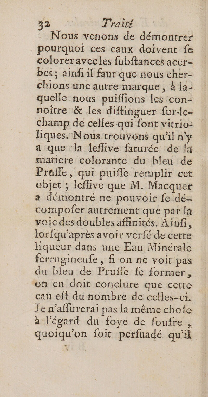Nous venons de démontrer . pourquoi ces eaux doivent fe coloreravecles fubftances acer- bes ; ainfi il faut que nous cher- chions une autre marque, à 1a- quelle nous puiflions les con- noitre & les diftinguer fur-e- champ de celles qui font vitrio: liques. Nous trouvons qu’il n’y a que ‘la leffive faturée de la matiere colorante du bleu de Prafle, qui puiffle remplir cet objet ; leffive que M. Macquer a démontré ne pouvoir fe dé- compofer autrement que par l& voic des doublesafinités. Ainfi, lorfqu’après avoir verfé de cette liqueur dans une Eau Minérale ferrugineufe , fi on ne voit pas du bleu de Pruffle fe former, on en doit conclure que cette eau eft du nombre de celles-ci. Je n’aflurerai pas la même chofe à l'égard du foye de foufre , quoiqu'on foit perfuadé qu'il