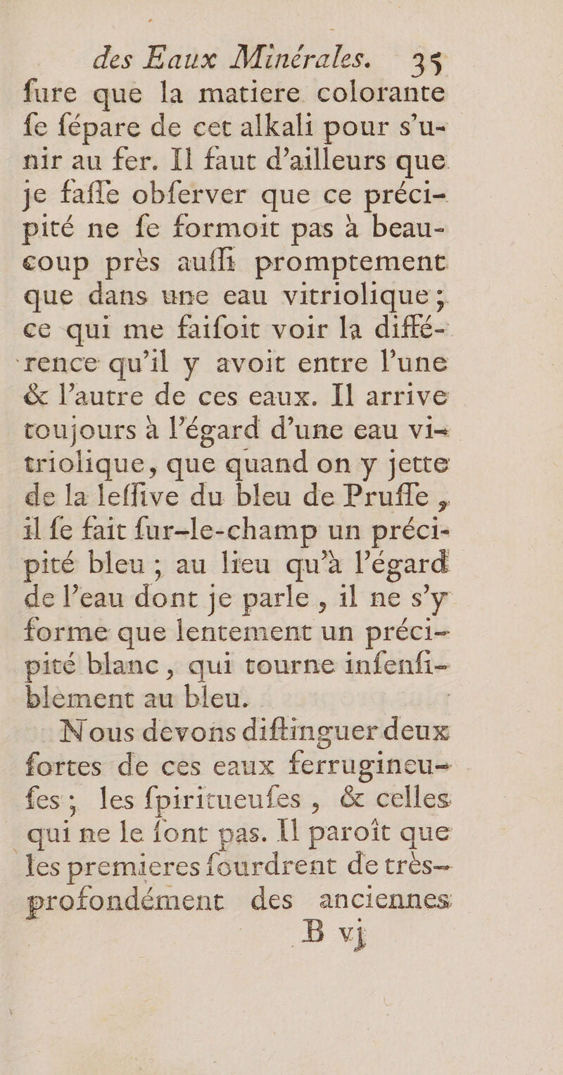 fure que la matiere colorante fe fépare de cet alkali pour s’u- nir au fer. [1 faut d’ailleurs que je fafle obferver que ce préci- pité ne fe formoit pas à beau- coup près auflt promptement que dans une eau vitriolique; ce qui me faifoit voir la diffé- rence qu'il y avoit entre l’une & l’autre de ces eaux. Il arrive toujours à l’égard d’une eau vi- triolique, que quand on y jette de la leffive du bleu de Pruffe , il fe fait fur-le-champ un préci- pité bleu ; au lieu qu’à l'égard de l’eau dont je parle, il ne s’y forme que lentement un préci- pité blanc, qui tourne infenfi- blement au bleu. | Nous devons diftinguer deux fortes de ces eaux ferrugineu- fes; les fpiritueufes , & celles qui ne le font pas. Îl paroît que les premieres fourdrent de très- profondément des anciennes