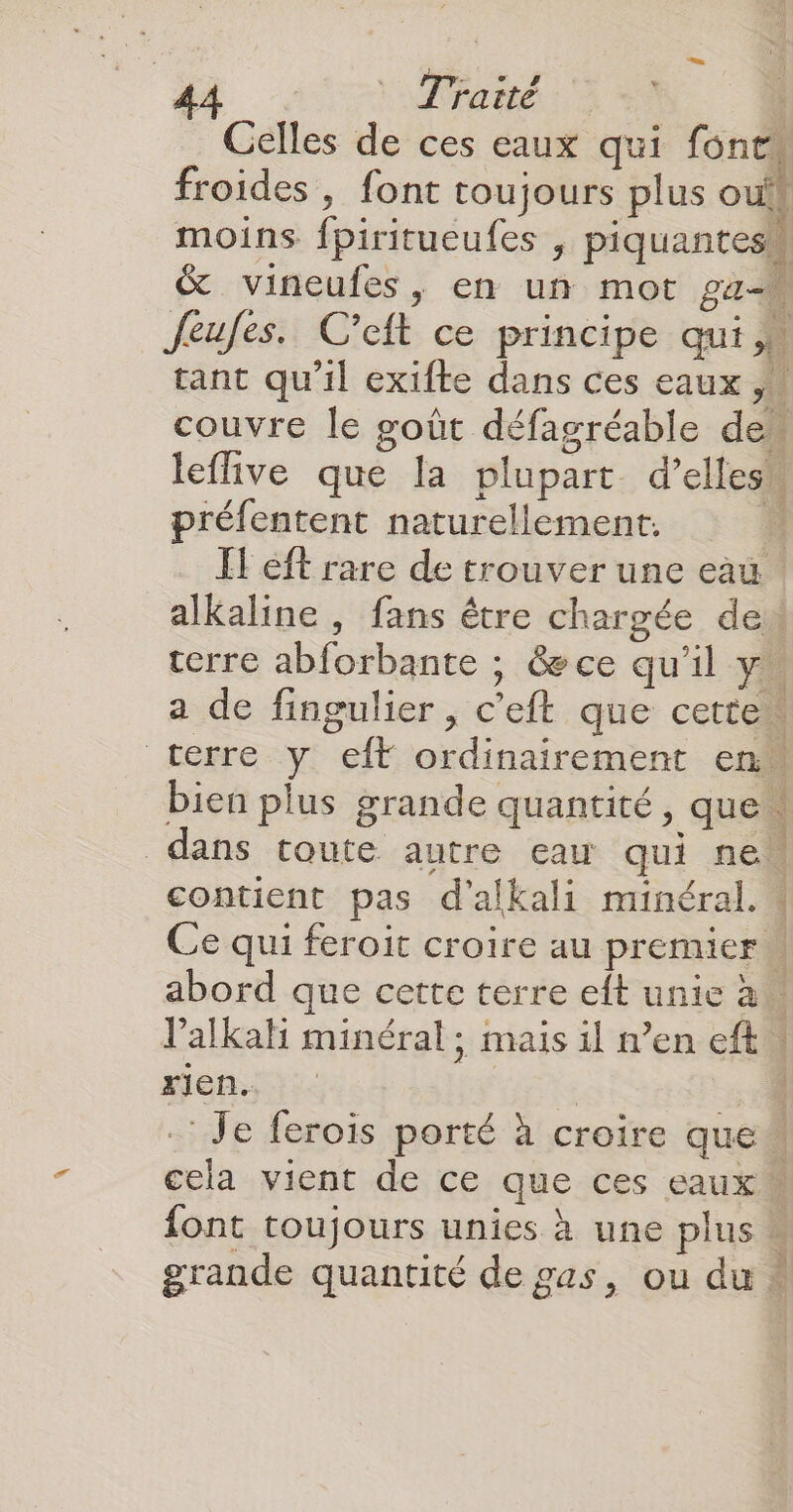 Celles de ces eaux qui fonts froides , font toujours plus ouk moins fpiritueufes , piquanteshl & vineufes, en un mot pa Jeufes. C’eft ce principe qui, tant qu'il exifte dans ces eaux ,« couvre Île goût défagréable de” leflive que la plupart d’ellesn préfentent naturellement. ÿ FH eft rare de trouver une eau. alkaline , fans être chargée dei terre abforbante ; &ece qu’il y. a de fingulier , c’eft que cette terre y eft ordinairement en bien plus grande quantité » que dans toute autre eau qui ne contient pas d’alkali minéral. Ce qui feroit croire au premier abord que cette terre eft unie à Valkah minéral; mais il n’en eft | Mens | 4 :: Je ferois porté à croire que” cela vient de ce que ces eaux font toujours unies à une plus « grande quantité de gas, ou du : PACA St ARTE ART
