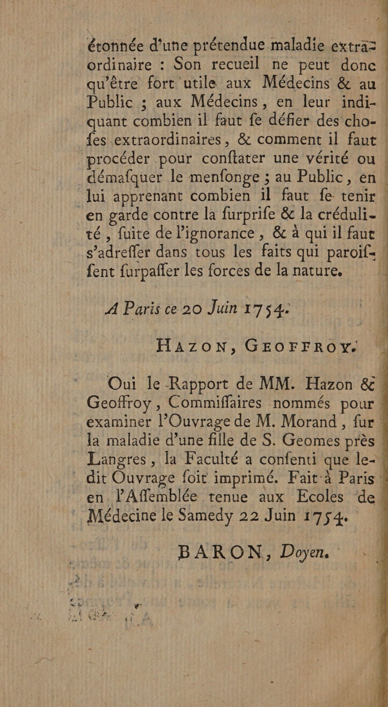 2 | ; 1 étonnée d’une prétendue maladie extraz ! ordinaire : Son recueil ne peut donc | qu'être fort utile aux Médecins &amp; au ! Public ; aux Médecins, en leur indi- ! quant combien il faut fe défier des cho- ! {es extraordinaires, &amp; comment il faut ! procéder pour conftater une vérité ou ! démafquer le menfonge ; au Public, en: lui apprenant combien il faut fe tenir : en garde contre la furprife &amp; la créduli- ! té , fuite de l'ignorance , &amp; à qui il faut | s’adreffer dans tous les faits qui paroif= ! fent furpañler les forces de la nature. 4 A Paris ce 20 Juin 1754: HAZON, GEOFFROY. Oui le Rapport de MM. Hazon &amp; Geoffroy, Commiffaires nommés pour! examiner l’Ouvrage de M. Morand , fur la maladie d’une fille de S. Geomes près Langres, la Faculté a confenti que le- dit Ouvrage foit imprimé. Fait à Paris! en. l’Affemblée tenue aux Ecoles de Médecine le Samedy 22 Juin 1754. BARON, Doyen. ..