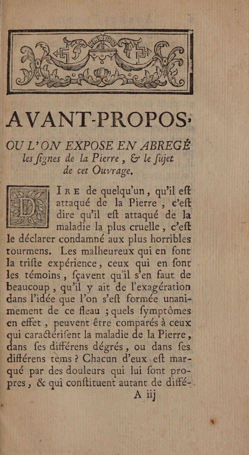 AVANT-PROPOS: OU L’ON EXPOSE EN ABREGÉ les fisnes de la Pierre , &amp;: Le fujet de cet Ouvrage, | ÎIRE de quelqu'un, qu’il eft 1 attaqué de la Pierre , c’eft | dire qu'il eft attaqué de Ja maladie la plus cruelle , c’eft le déclarer condamné aux plus horribles tourmens. Les malheureux qui en font la trifle expérience, ceux qui en font les témoins, fçavent qu'il s’en faut de beaucoup , qu’il y ait de l'exagération dans l’idée que l’on s’eft formée unani- mement de ce fleau ; quels fymptômes en effet, peuvent être comparés à ceux qui caractérifent la maladie SE la Pierre, dans fes différens dégrés, ou dans fes différens tèms ? Chacun d’eux.eft mar- qué par des douleurs qui lui font pro- pres, &amp; qui conftituent autant de difté-. | À ii]