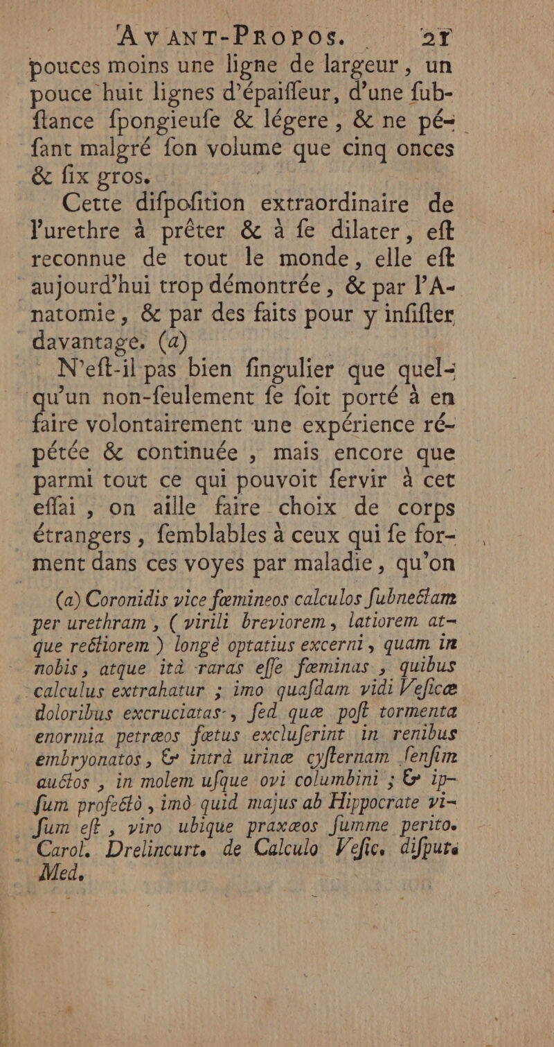 pouces moins une ligne de largeur, un pouce huit lignes d’épaiffeur, d’une fub- flance fpongieufe &amp; légere , &amp; ne pé=. fant malgré fon volume que cinq onces &amp; fix gros. ' Cette difpofition extraordinaire de Vurethre à prêter &amp; à fe dilater, eft reconnue de tout le monde, elle eft aujourd’hui trop démontrée, &amp; par l’A- natomie, &amp; par des faits pour y infifter davantage, (a) N'’eft-il pas bien fingulier que quel- qu'un non-feulement fe {oit porté à en faire volontairement une expérience ré- pétée &amp; continuée , mais encore que parmi tout ce qui pouvoit fervir à cet effai , on aille faire choix de corps étrangers , femblables à ceux qui fe for- ment dans ces voyes par maladie, qu’on (a) Coronidis vice fæmineos calculos fubneétam per urethram , ( virili breyiorem, latiorem at- que reétiorem ) longè optatius excerni, quam ir nobis, atque ità raras effe fæminas , quibus calculus extrahatur ; imo quafdam vidi Velicæ doloribus excruciatas-, fed quæ polt tormenta enormia petræos fœtus excluferint in renibus embryonatos, &amp; intra urinæ cyfternam fenfim autos , in molem ufque ovi columbini ; &amp;* ip- fum profeétô , imô quid majus ab Hippocrate vi- fum eff, viro ubique praxæos fumme perito. pa Drelincurt. de Calculo Vefic. difputs ed