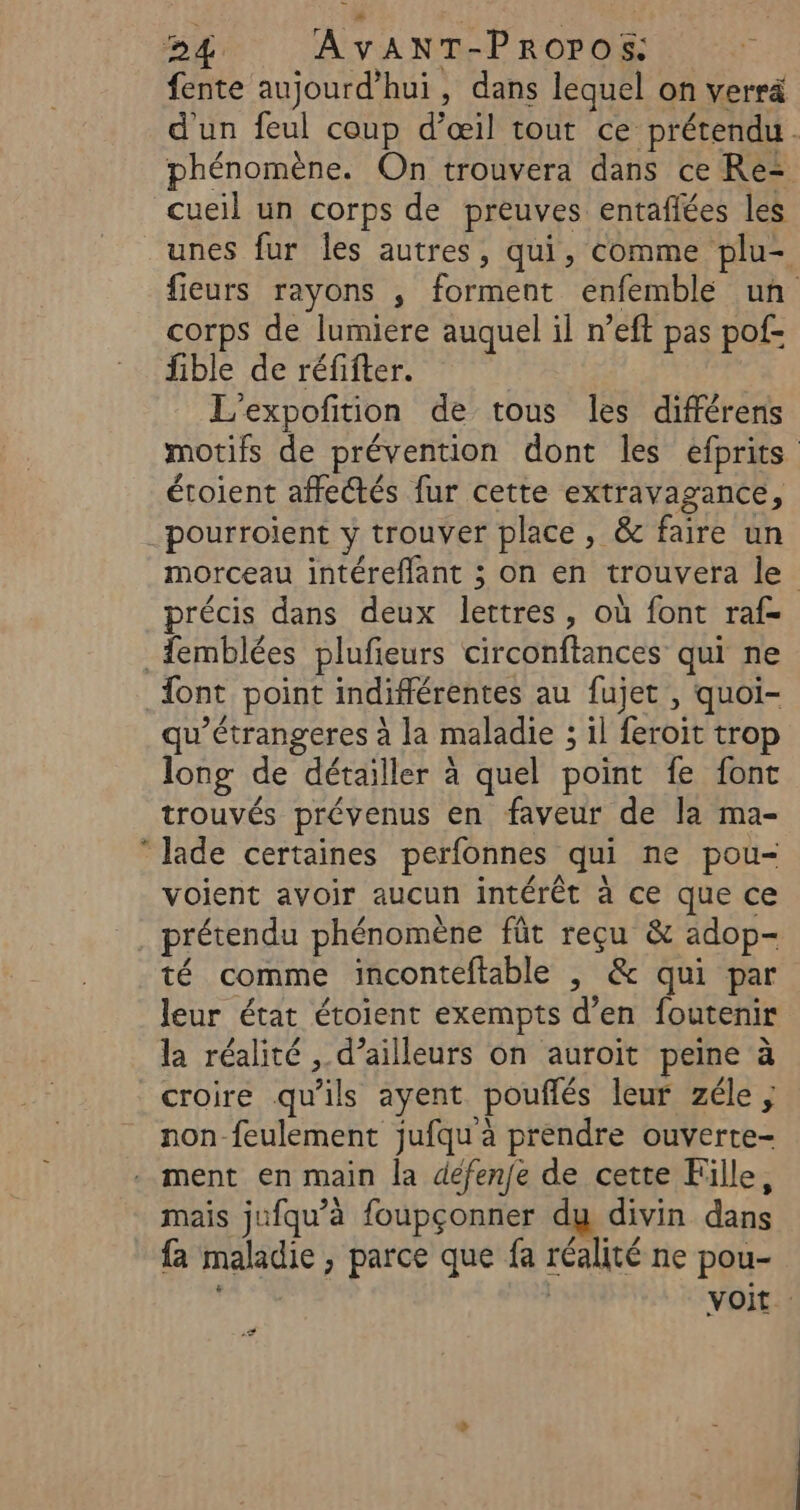 fente aujourd'hui, dans lequel on verrä d'un feul coup d’œil tout ce prétendu. phénomène. On trouvera dans ce Re= cueil un corps de preuves entañlées les unes fur Îles autres, qui, comme plu- fieurs rayons , forment enfemble un corps de lumiere auquel il n’eft pas pof- fible de réfifter. | L’expofition de tous les différens motifs de prévention dont les efprits étoient affectés fur cette extravagance, pourroient y trouver place , &amp; faire un morceau intéreflant ; on en trouvera le précis dans deux lettres, où font raf- _femblées plufieurs circonftances qui ne {ont point indifférentes au fujet , quoi- qu’étrangeres à la maladie ; il feroit trop long de détailler à quel point fe font trouvés prévenus en faveur de la ma-  lade certaines perfonnes qui ne pou- voient avoir aucun intérêt à ce que ce _. prétendu phénomène fût reçu &amp; adop- té comme inconteftable |, &amp; qui par leur état étoient exempts d’en foutenir la réalité , d’ailleurs on auroit peine à croire qu'ils ayent pouflés leur zéle ; non-feulement jufqu à prendre ouverte- ment en main la défen/e de cette Fille, mais jufqu’à foupçonner du divin dans fa maladie, parce que fa réalité ne pou- | voit F4