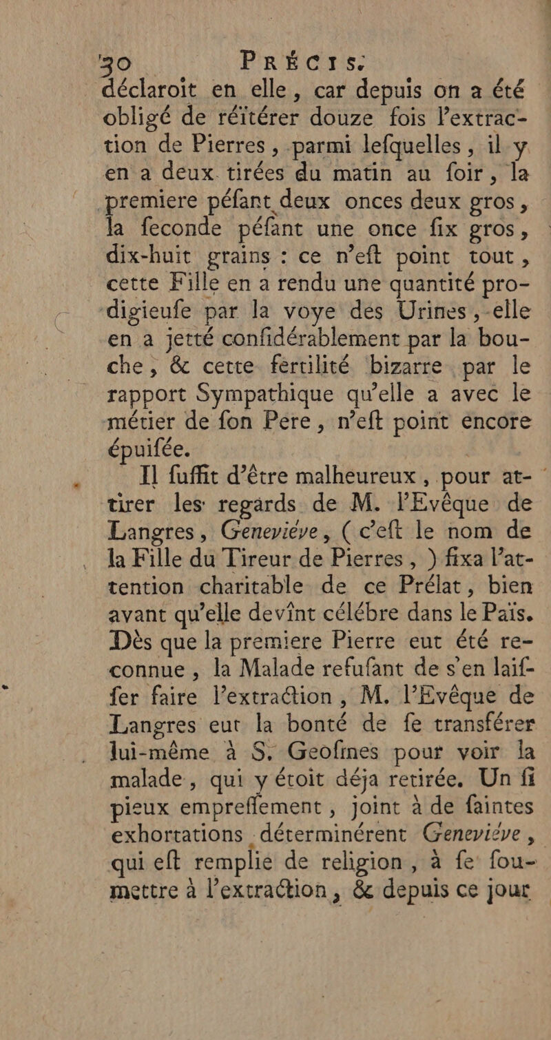 déclaroit en elle, car depuis on a été obligé de réïtérer douze fois l’extrac- tion de Pierres , parmi lefquelles , il y en a deux tirées du matin au foir, la premiere péfant deux onces deux gros, la feconde péfant une once fix gros, dix-huit grains : ce n’eft point tout, cette Fille en a rendu une quantité pro- digieufe par la voye des Urines ,-elle en a jetté confidérablement par la bou- che, &amp; cette fértilité bizarre par le rapport Sympathique qu’elle a avec le métier de fon Pere, n’eft point encore épuifée. tirer les regards de M. lEvêque de Langres, Geneviève, (c’eft le nom de la Fille du Tireur de Pierres, ) fixa l’at- tention charitable de ce Prélat, bien avant qu’elle devint célébre dans le Pais. Dès que la premiere Pierre eut été re- connue , la Malade refufant de s’en laif- fer faire l’extraction, M. l’Evêque de Langres eut la bonté de fe transférer lui-même à $S, Geofines pour voir la malade, qui y étoit déja retirée. Un fi pieux empreflement , joint à de faintes qui eft remplie de religion, à fe fou- mettre à l’extraction, &amp; depuis ce jour
