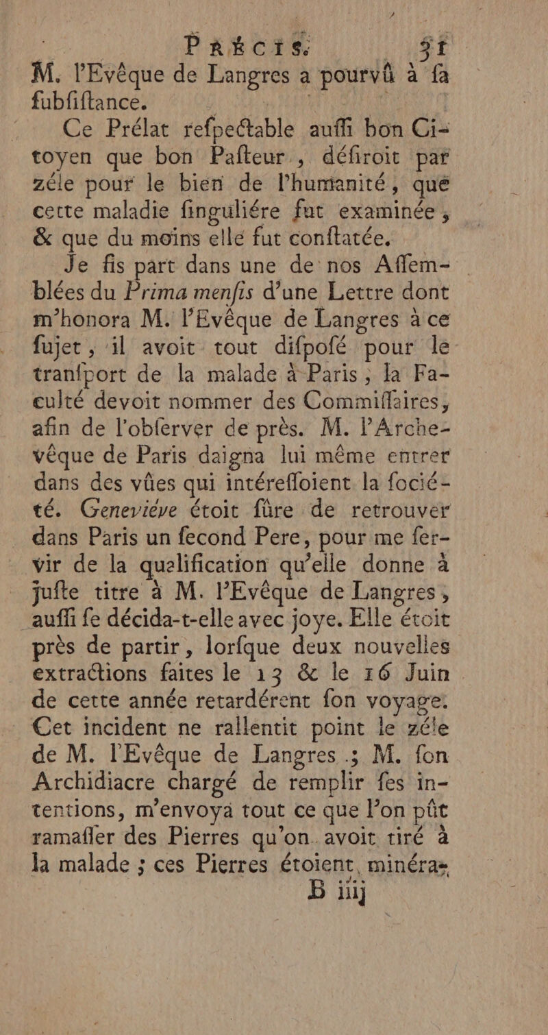 ro PRECIS HR M. l'Evêque de Langres a pourvû à fa fubfiftance. 10 14 PERS .. Ce Prélat refpectable auffi bon Ci- toyen que bon Pafteur , défiroit par zéle pour le bien de l'humanité, que cette maladie finguliére fut examinée, &amp; que du moins ellé fut conftatée. Je fis part dans une de nos Affem- blées du Prima menfis d’une Lettre dont m'honora M. l’'Evêque de Langres à ce fujet ; il avoit tout difpofé pour le tranfport de la malade à Paris, là Fa- culté devoit nommer des Commiflaires, afin de l’obferver de près. M. l'Arche- vêque de Paris daigna lui même entrer dans des vûes qui intérefloient la focié- té. Geneviève étoit füre de retrouver dans Paris un fecond Pere, pour me fer- vir de la qualification qu’elle donne à jufte titre à M. l’Evêque de Langres, _auffi fe décida-t-elle avec joye. Elle écoit près de partir, lorfque deux nouvelles extractions faites le 13 &amp; le 16 Juin de cette année retardérent fon voyage: Cet incident ne rallentit point le zéle de M. l'Evêque de Langres .; M. fon Archidiacre chargé de remplir fes in- tentions, menvoya tout ce que l’on pût ramafler des Pierres qu’on. avoit tiré à kR malade ; ces Pierres étoient, minéra» B ii]