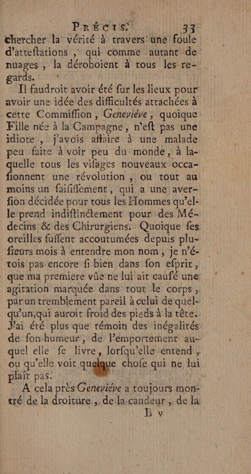 chercher la vérité à travers une foule d’atteftations , qui comme autant de nuages , la déroboïient à tous les re- garus. 17108 Ç Il faudroit avoir été fur les lieux pour avoir une idée des difficultés attachées à cette C ommifion , Geneviève ; quoique: Fille née à la Campagne ; n ’eft pas une idiote, j'avois affaire à une malade peu faite à voir peu du monde, à la- quelle tous les vifages nouveaux occa- fionnent une révolution ,; ou tout au moins un faififlément, qui a une aver- fion décidée pour tous les Hommes qu’el- le prend’ indiftinétement pour des Mé- decins &amp; des Chirurgiens. Quoique fes. oreilles fuffenc accoutumées depuis plu- fiears mois à entendre mon nom, je n’é- tois pas encore fi bien dans fon efprit, que ma premiere vûe’ne lui ait caufé une agitation marquée dans tout le corps, par un tremblement pareil à celui de quel- qu un,qai auroit froid des pieds à la tête. Jai été plus que témoin des inégalités de. fonhumeur, de. l’emportement au- quel elle fe livre, lorfquelle entend, ou qu elle voit un chofe qui ne ui plait Das put | A cela près Geneyiéve a toujours more ue de la droiture.,. de la:candeur , de la Bv 2