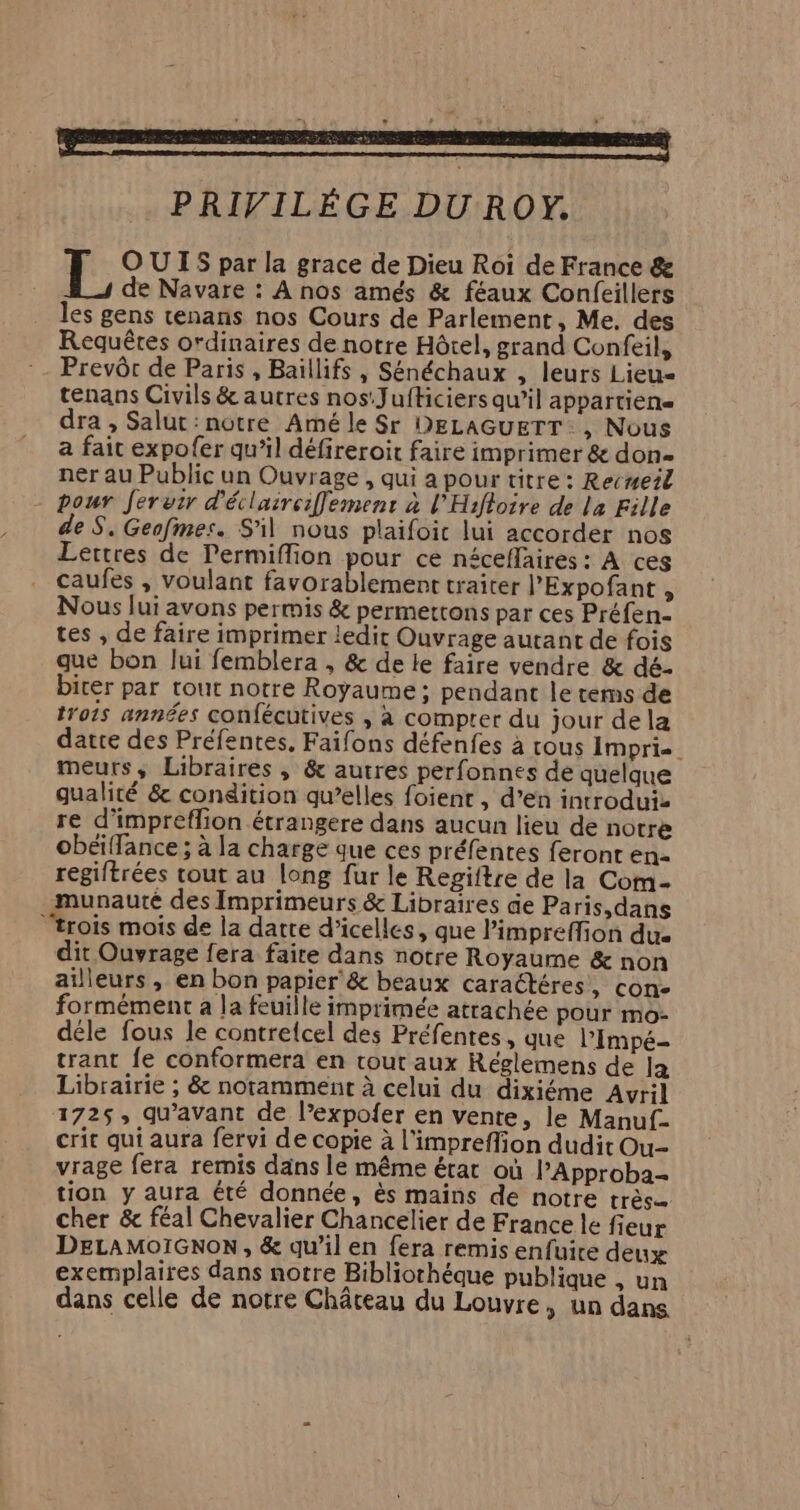 PRIVILÈGE DU ROY. EL. OUIS par la grace de Dieu Roi de France & de Navare : À nos amés & féaux Confeillers les gens tenans nos Cours de Parlement, Me. des Requêtes ordinaires de notre Hôtel, grand Confeil, Prevôr de Paris , Baillifs , Sénéchaux , leurs Lieu tenans Civils & autres nos:Jufticiers qu’il aPPartiEN« dra , Salut: notre Amé le Sr DELAGUETT:, Nous a fait expofer qu’il défireroit faire imprimer & don ner au Public un Ouvrage , qui a pour titre: Recmeil pour Jeruir d'éclairciffement à l'Hifloire de la Fille de S. Geafmes. S'il nous plaifoic lui accorder nos Lettres de Permiflion pour ce néceffaires : À ces caufes , voulant favorablement traiter l'Expofant , Nous Jui avons permis & permettons par ces Préfen- tes , de faire imprimer ledir Ouvrage autant de fois que bon lui femblera , & de le faire vendre & dé. birer par tout notre Royaume; pendant le tems de trois années confécutives , à compter du jour dela datre des Préfentes, Faifons défenfes à tous Imprie meurs, Libraires , & autres perfonnes de quelque gualité & condition qu’elles foient , d’en introduiz re d’impreflion étrangere dans aucun lieu de notre obéiffance ; à la charge que ces préfentes feront en- regiftrées tout au long fur le Regiftre de la Com- munauté des Imprimeurs & Libraires de Paris,dans ‘trois mois de la datte d’icelles, que Pimpreffion dus dit Ouvrage fera faire dans notre Royaume & non ailleurs, en bon papier’ & beaux caractéres ; CON- formément à la feuille imprimée atrachée pour mo- déle fous le contrelcel des Préfentes, que l’Impé- trant fe conformera en tout aux Réglemens de la Librairie ; & notamment à celui du dixiéme Avril 1725, qu'avant de l’expofer en vente, le Manuf. crit qui aura fervi de copie à l’impreffion dudit Ou-- vrage fera remis dans le même érat où PApproba- tion y aura été donnée, ès mains de notre très cher & féal Chevalier Chancelier de France le fieur DELAMOIGNON , & qu’il en fera remis enfuire deux exemplaires dans notre Bibliothéque publique , un dans celle de notre Château du Louvre, un dans