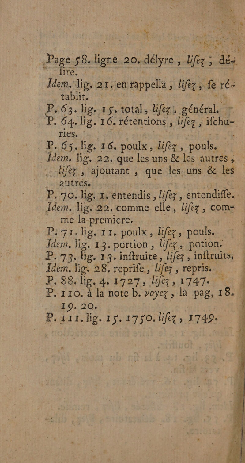 $ k “ 4 _ lire. Idem. lig, 21. enrappella, lifez ; fe ré. tablit. LRSCIEE VON P. 63. lig. 15, total, lifez, général. + P. 64. lig. 16, rétentions , lifez , ifchu- ries. | P. 65.lig. 16. poulx, lifez, pouls. …-hifey , ajoutant , que les uns &amp; les autfrese Îdem. lig. 22, comme elle, lifez , com- me la premiere. | P:71.lig. 11. poulx, lifez, pouls. Îdem. Fig. 13. portion, lifez, potion. P. 73. lig. 13. inftruite, lifez, inftruits, Idem. ligs 28, reprife, lifez , repris. P.88. lg. 4. 1727, lifez, 1747. 7 P. 110. à la note b. voyez , la pag, 18. ‘1.0. 20: | P.zii.lig. 1$.1750. lifez, 1749.