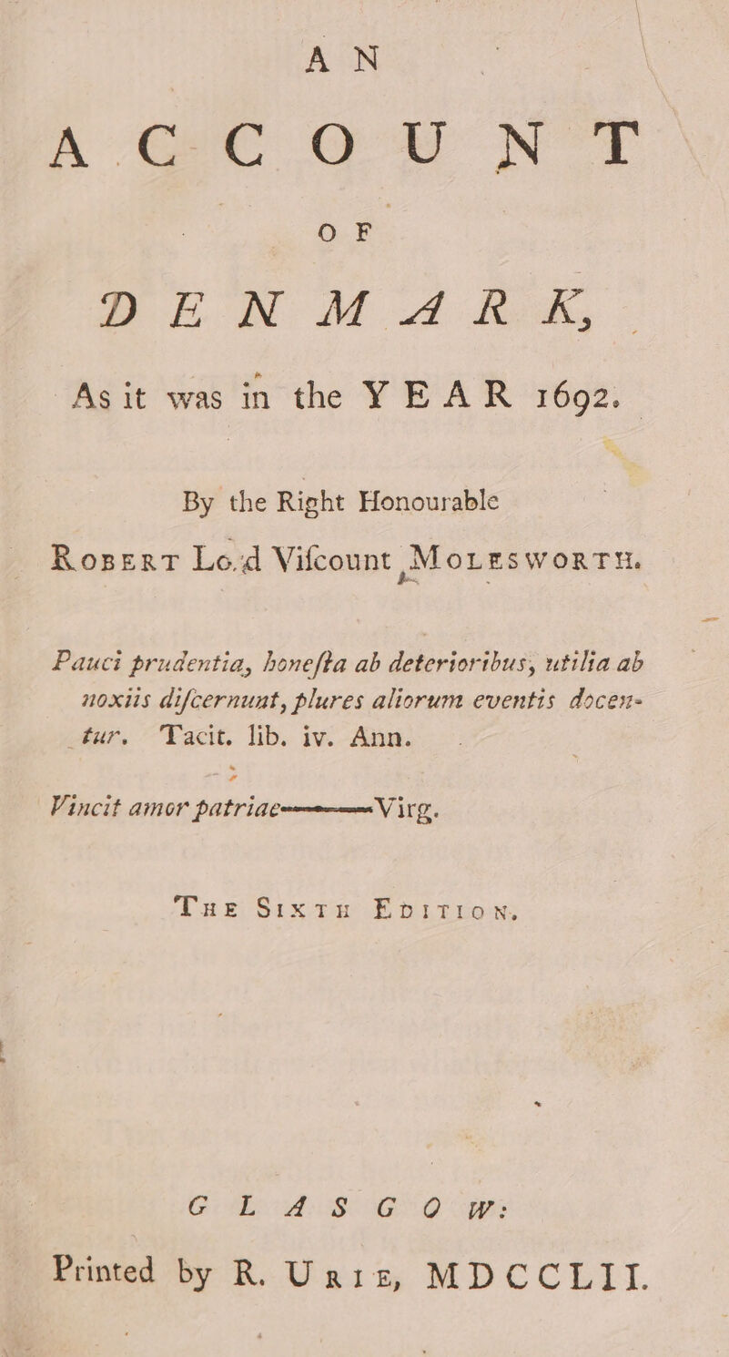 AN Cae Oe NS OF Su MA te, As it was in the YEAR 1692. By the Right Honourable Rosert Lod Vilcount ,Mo Les WORTH, Pauci prudentia, honefta ab deteriortbus, utilia ab noxiis difcernunt, plures aliorum eventis docen- tur, Facit. lib. iv. Ann. Vincit amor patriae Virg. THe Sixtn EpbiItTion. AE BBO AG NO gets Printed by R. Unis, MDCCLII.