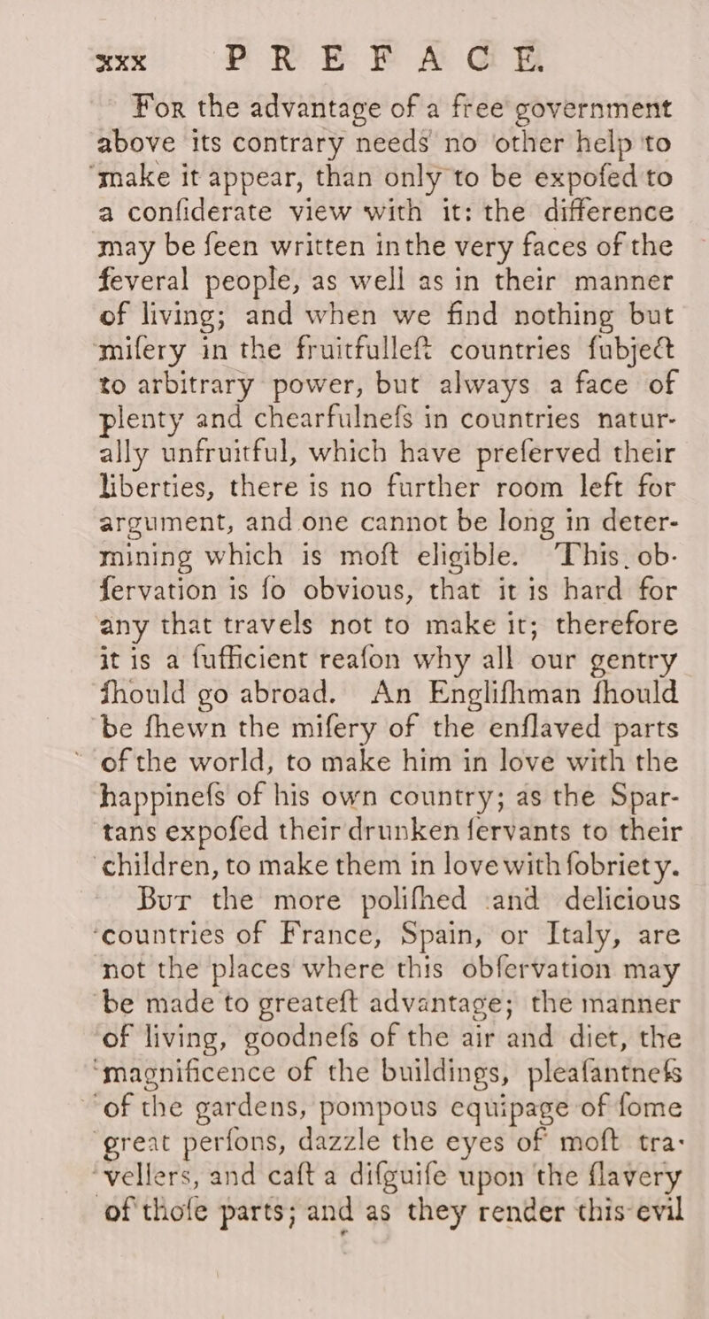 For the advantage of a free’ government above its contrary needs no other help ‘to “make it appear, than only to be expofed to a confiderate view with it: the difference may be feen written inthe very faces of the feveral people, as well as in their manner of living; and when we find nothing but ‘mifery in the fruitfullef%t countries fubject to arbitrary power, but always a face of plenty and chearfulnefs in countries natur- ally unfruitful, which have preferved their liberties, there is no further room left for argument, and one cannot be long in deter- mining which is moft eligible. “This. ob- fervation is fo obvious, that itis hard for any that travels not to make it; therefore it is a fufficient reafon why all our gentry fhould go abroad. An Englifhman fhould be fhewn the mifery of the enflaved parts * of the world, to make him in love with the happinefs of his own country; as the Spar- tans expofed their drunken fervants to their children, to make them in love with fobriety. Bur the more polifhed :and delicious ‘countries of France, Spain, or Italy, are not the places where this obfervation may ‘be made to greateft advantage; the manner of living, goodnefs of the air and diet, the ‘magnificence of the buildings, pleafantnefs of the gardens, pompous equipage of fome ‘great perfons, dazzle the eyes of moft tra: ‘vellers, and caft a difguife upon the flavery of thofe parts; and as they render this evil