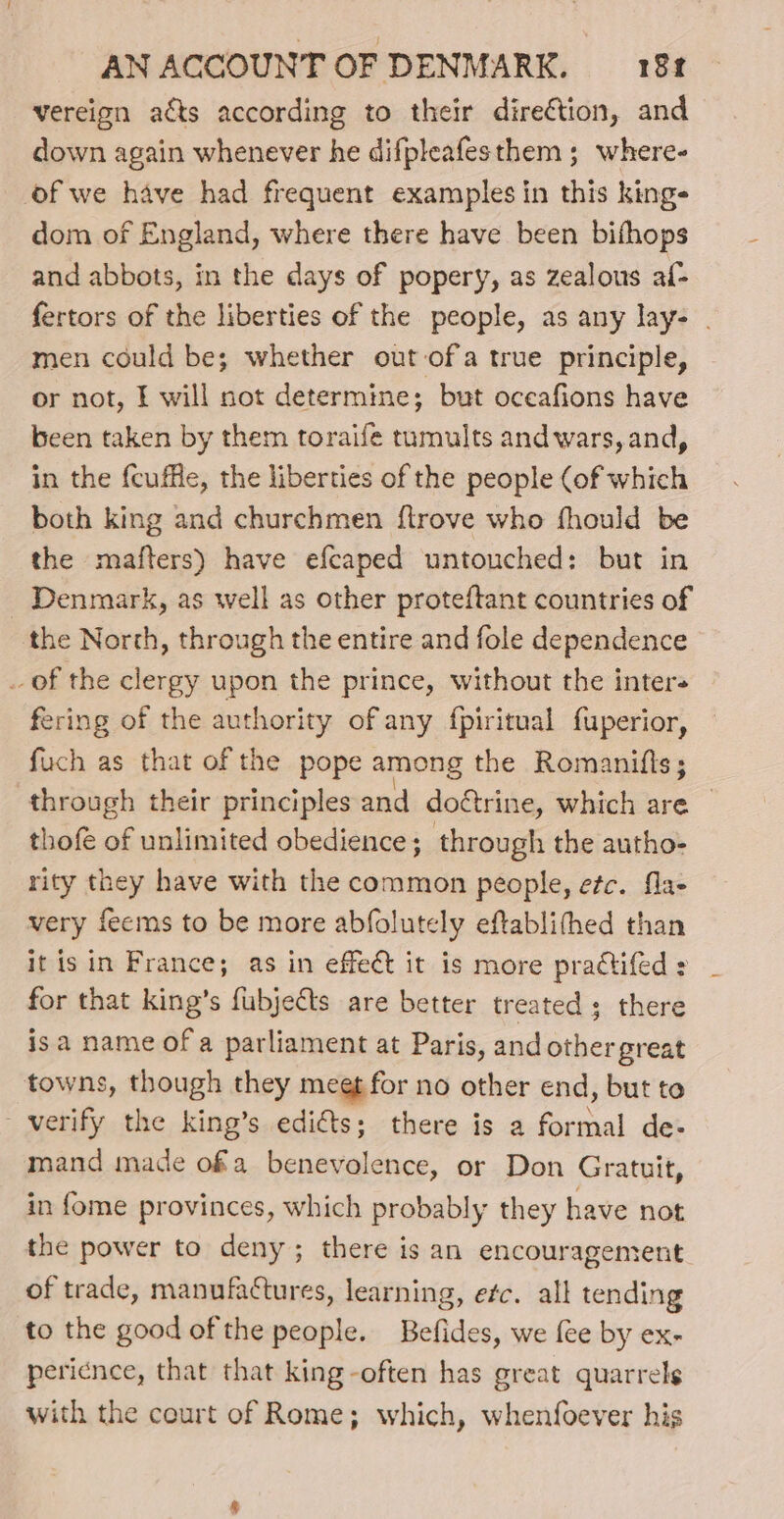 vereign acts according to their direction, and down again whenever he difpleafesthem ; where- of we have had frequent examples in this kings dom of England, where there have been bifhops and abbots, in the days of popery, as zealous af- fertors of the liberties of the people, as any lay- . men could be; whether out ofa true principle, or not, I will not determine; but oceafions have been taken by them toraife tumults andwars, and, in the fcuffle, the liberties of the people (of which both king and churchmen flrove who fhould be the mafters) have efcaped untouched: but in - Denmark, as well as other proteftant countries of the North, through the entire and fole dependence _ of the clergy upon the prince, without the inter fering of the authority of any fpiritual fuperior, fuch as that of the pope among the Romanifis; through their principles and doctrine, which are _ thof of unlimited obedience; through the autho- rity they have with the common people, etc. fla- very feems to be more abfolutely eftablifhed than it is in France; as in effect it is more praétifed : for that king’s fubjects are better treated; there isa name of a parliament at Paris, and other great towns, though they meet for no other end, but to verify the king’s edi€ts; there is a formal de- mand made ofa benevolence, or Don Gratuit, in fome provinces, which probably they have not the power to deny; there is an encouragement of trade, manufactures, learning, efc. alk tending to the good of the people. Befides, we fee by ex- pericnce, that that king -often has great quarrels with the court of Rome; which, whenfoever his