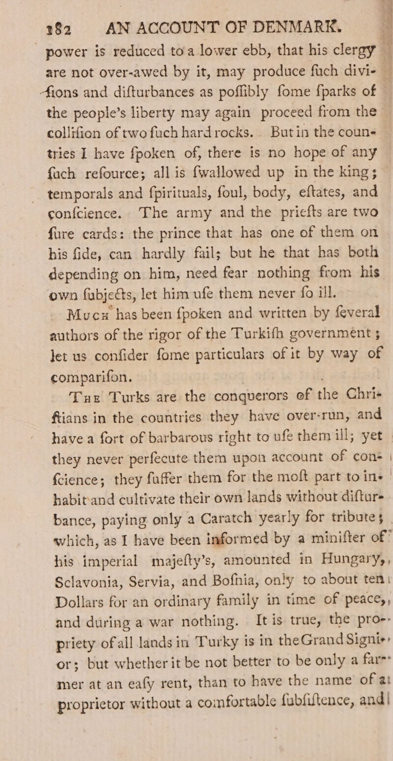 - power is reduced to'a lower ebb, that his clergy 4 are not over-awed by it, may produce fuch divi- — ions and difturbances as poffibly fome {parks of © the people’s liberty may again proceed from the — collifion of two fuch hardrocks. Butin the coun- tries I have fpoken of, there is no hope of any {ach refource; all is fwallowed up in the king; — temporals and fpirituals, foul, body, eftates, and confcience.. The army and the priefts are two fure cards: the prince that has one of them on his fide, can hardly fail; but he that has both depending on him, need fear nothing from his own fubjects, let him ufe them never fo ill. Mucu has been fpoken and written by {everal authors of the rigor of the Turkifh government 5 let us confider fome particulars of it by way of comparifon. } ea Tus Turks are the conquerors of the Chri- ftians in the countries they have over-run, and have a fort of barbarous right to ufe them ill; yet. they never perfecute them upon account of cons | {cience; they fuffer them for the moft part to ine | habit‘and cultivate their own lands without diftur+ bance, paying only a Caratch yearly for tributes _ which, as I have been informed by a minifter of’ his imperial majefty’s, amounted in Hungary,, Sclavonia, Servia, and Bofnia, only to about ten: Dollars for an ordinary family in time of peace,, and during a war nothing. It is true, the pro-- priety ofall lands in Turky is in theGrand Signi: or; but whether it be not better to be only a fare mer at an eafy rent, than to have the name of at proprietor without a comfortable fubfiltence, and |