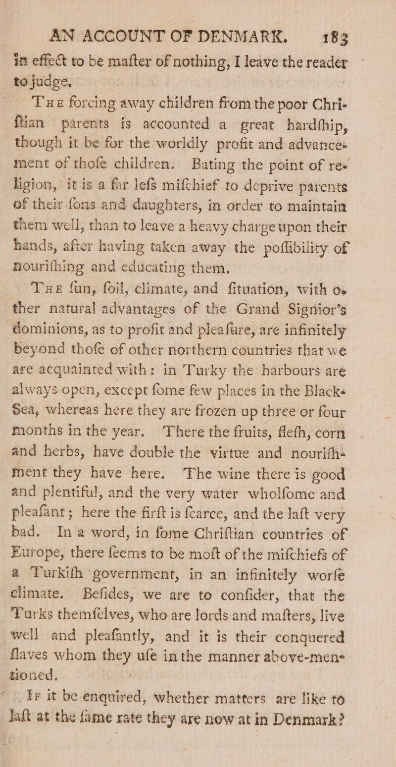 in effec to be mafter of nothing, I leave the eee THE forcing away children from the poor Chri- ftian parents is accounted a great hardhhip, though it be for the worldly profit and advance+ ment of thofe children. Bating the point of re+ ligion, it is a far lefs mif{chief to deprive parents of their fons and daughters, in order to maintain them well, than to leave a heavy charge upon their hands, after having taken away the poflibility of hourifhing and educating them. Tue fun, foil, climate, and fituation, with oe F dominions, as to profit and pleafure, are infinitely beyond thofe of other northern countries that we are acquainted with: in Turky the harbours are always open, except fome few places in the Blacks Sea, whereas here they are frozen up three or four months in the year. There the fruits, Meth, corn and herbs, have double the virtue and nourith+ ment they have here. The wine there is good and plentiful, and the very water wholfome and pleafant; here the firft is {carce, and the laft very bad. Ina word, in fome Chriftian countries of Europe, there Tein to be moft of the mifchiefs of a Turkith government, in an infinitely worfe climate. Befides, we are to confider, that the Turks themfelves, who are lords and matters, live well and pleafantly, and it is their conquered flaves whom Gi ufe inthe manner above-mens tioned. Ir it be enquired, whether matters are like to Jaft at the fame rate they are now at in Denmark?