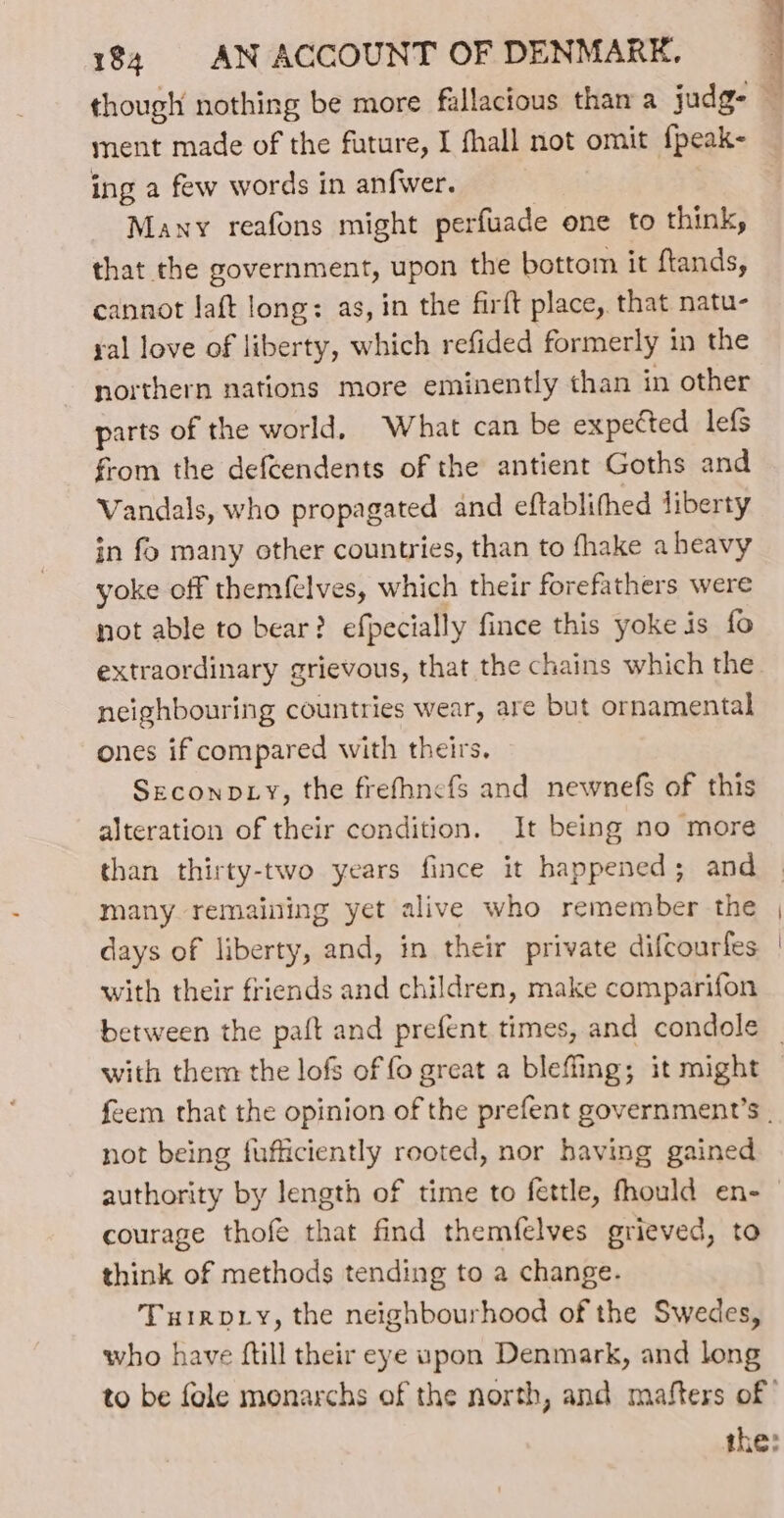 ment made of the future, I fhall not omit {peak- ing a few words in anfwer. Many reafons might perfuade one to think, that the government, upon the bottom it ftands, cannot laft long: as, in the firft place, that natu- yal love of liberty, which refided formerly in the northern nations more eminently than in other parts of the world, What can be expected lef{s from the defeendents of the antient Goths and Vandals, who propagated and eftablifhed liberty in fo many other counties, than to fhake a heavy yoke off themfelves, which their forefathers were not able to bear? efpecially fince this yoke is fo extraordinary grievous, that the chains which the neighbouring countries wear, are but ornamental ones if compared with theirs. Seconp Ly, the frefhnefs and newnefs of this alteration of their condition. It being no more than thirty-two years fince it happened; and many remaining yet alive who remember the days of liberty, and, in their private difcourfes with their friends and children, make comparifon with them the lofs of fo great a bleffing; it might feem that the opinion of the prefent government’s . not being fufficiently reoted, nor having gained authority by length of time to fettle, fhould en- courage thofe that find themfelves grieved, to think of methods tending to a change. Turvy, the neighbourhood of the Swedes, who have ftill their eye upon Denmark, and long to be fole monarchs of the north, and mafters of’ the:
