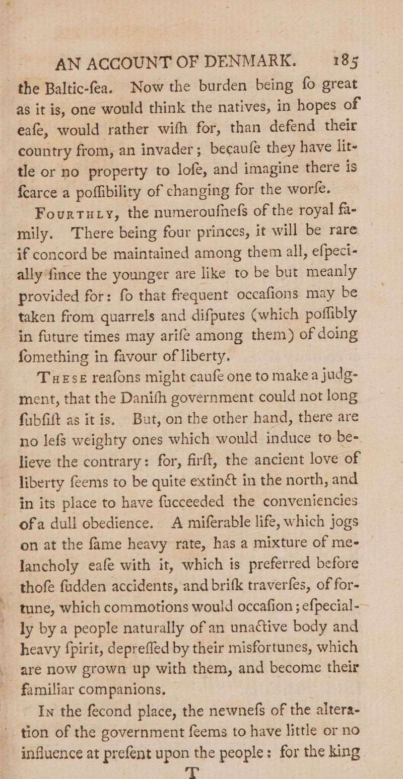 the Baltic-fea. Now the burden being fo great as it is, one would think the natives, in hopes of eafe, would rather with for, than defend their country from, an invader; becaufe they have lit tle or no property to lofe, and imagine there is fearce a poffibility of changing for the worle. Fourtuty, the numeroufnefs of the royal fa- mily. There being four princes, it will be rare if concord be maintained among them all, efpect- ally *fince the younger are like to be but meanly provided for: fo that frequent occafions may be taken from quarrels and difputes (which poflibly in future times may arife among them) of doing fomething in favour of liberty. Tuese reafons might caufé one to makea judg- ment, that the Danith government could not long fabfiit as itis. But, on the other hand, there are no lefs weighty ones which would induce to be-. lieve the contrary: for, firft, the ancient love of liberty (ems to be quite extinét in the north, and in its place to have fucceeded the conveniencies ofa dull obedience. A miferable life, which jogs on at the fame heavy rate, has a mixture of me- — lancholy eafe with it, which is preferred before thofe fudden accidents, and brifk traverfes, of for- tune, which commotions would occafion ; efpecial-— ly by a people naturally of an unactive body and heavy fpirit, deprefled by their misfortunes, which are now grown up with them, and become their In the fecond place, the newnefs of the altera- tion of the government feems to have little or no - influence at prefent upon the people: for the king fig