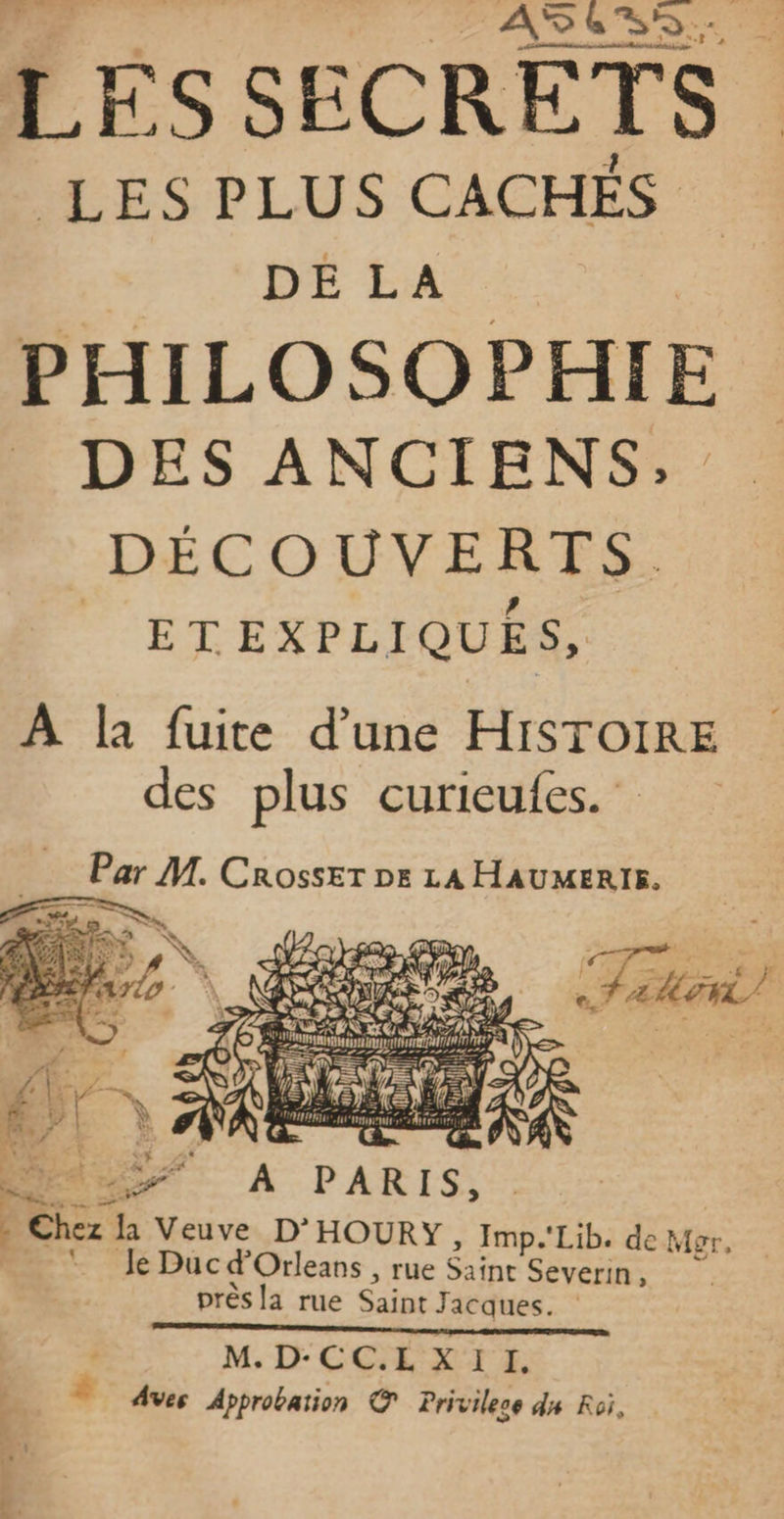 ASS. LES SECRETS ES PLUS CACHÉS PHILOSOPHIE DES ANCIENS; DÉCOUVERTS. ETEXPLIQUES, À la fuite d’une HISTOIRE des plus curieufes. Par M. Crosser De LA HAUMERIE. Chez Ja Veuve D'HOURY , Imp.'Lib. de Mgr, = Je Duc d’'Orleans , rue She Severin, près la rue Saint Jacques: | M, D'CCH-XT E è Aves Approbaïion © Privilece ds Roi,