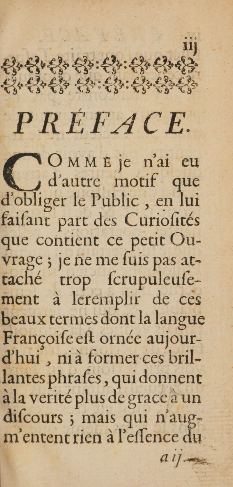 reve LR: as Le LE hi LE ‘PRÉFACE. F_NOMMEje nai eu d'autre motif que d'obliger le Public , en lui faifant part des Curiofités que contient ce petit Ou- vrage ; je ñne me fuis pas at- taché trop fcrupuleufe- ment à leremplir de ces beaux termes dont la langue Françoife et ornée aujour- d'hui , nià former ces bril- Jantes phrafes, quidonnent à la verité plus degraceä un difcours ; mais qui n'aug- m'entent rien à l’effence du AL] ons.