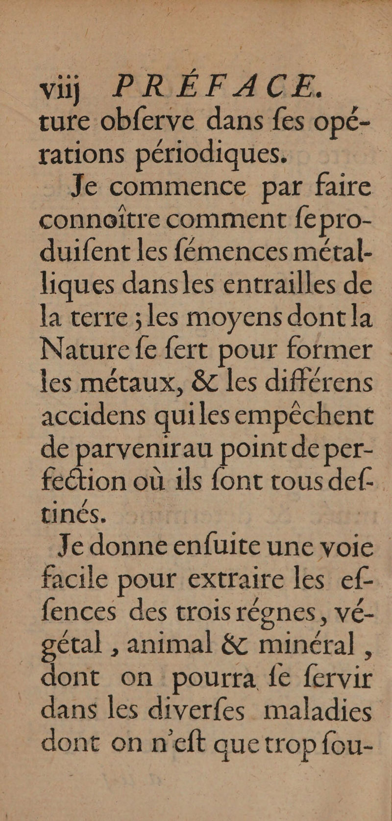 ture obferve dans fes opé- rations périodiques. Je commence par faire conneitre comment fe pro- duifent les fémences métal- liques dansles entrailles de la terre ; les moyens dontla Nature fe fert pour former les métaux, &amp; les différens accidens quiles empêchent de parvenirau point de per- feétion où ils font tous def- tinés. | … Je donne enfuite une voie facile pour extraire les ef- fences des trois régnes, vé- _ gétal , animal &amp; minéral , dont on pourra fe fervir dans les diverfes maladies dont on n'eft auetrop fou-