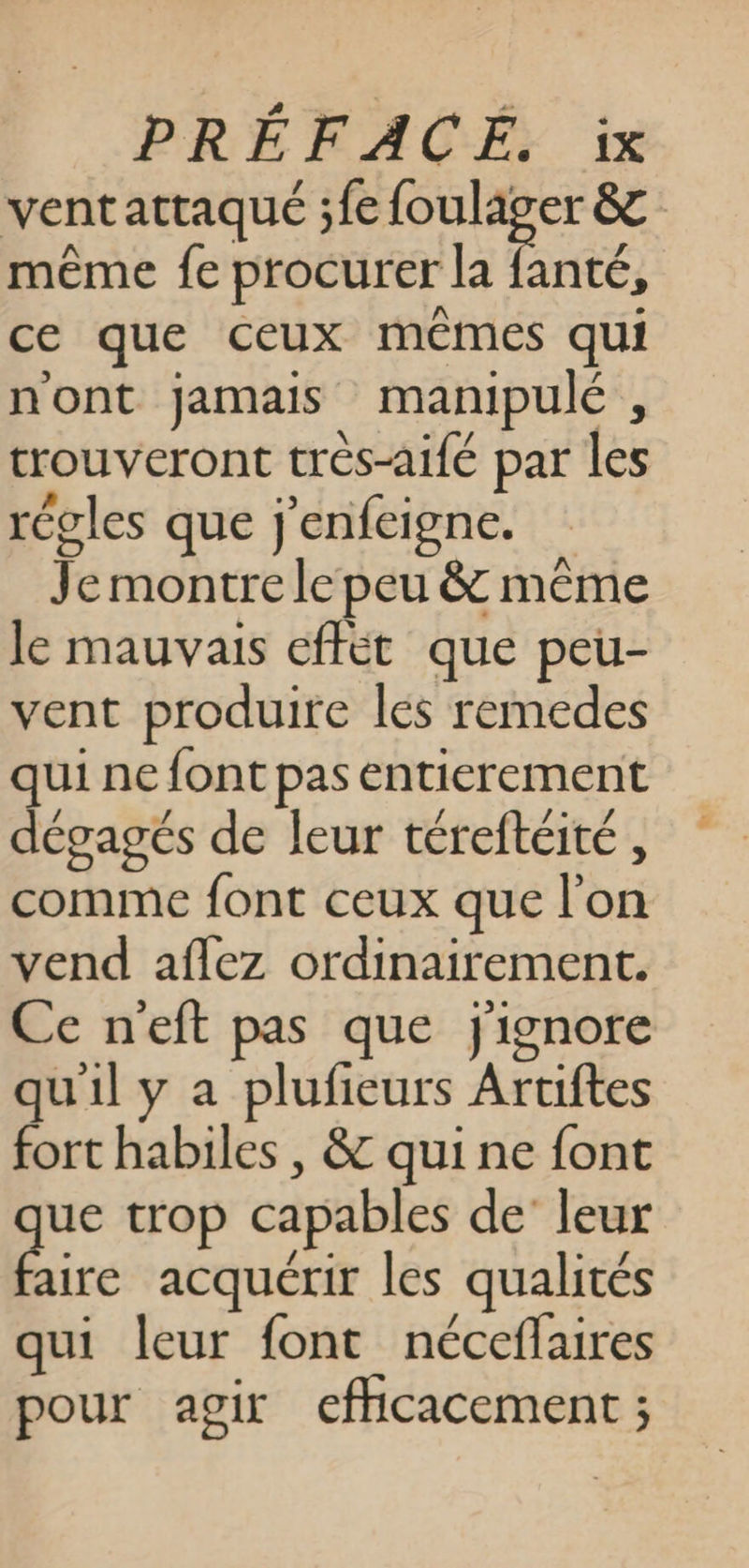 ventattaqué ;fe foulager &amp; même fe procurer la fanté, ce que ceux mêmes qui n'ont jamais manipulé , trouveront trés-aifé par les récles que j'enfeigne. Je montre le peu &amp; même le mauvais effét que peu- vent produite les remedes qui ne font pas entierement dégagés de leur téreftéité , comme font ceux que l'on vend aflez ordinairement. Ce neft pas que jignore quil y a plufeurs Aruiftes fort habiles , &amp; qui ne font pe trop capables de’ leur aire acquérir les qualités qui leur font néceflaires pour agir eflicacement ;