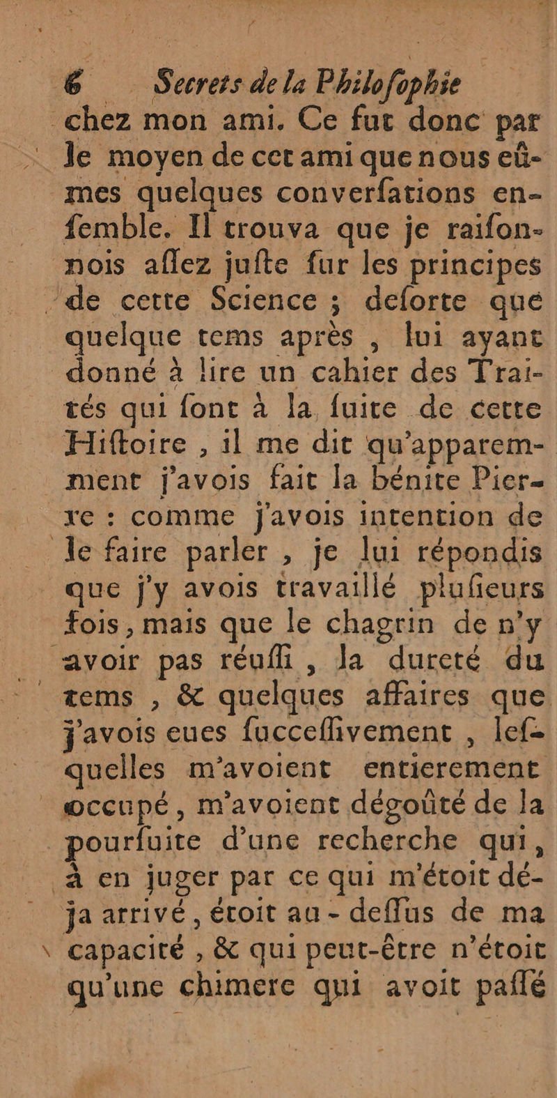 chez mon ami. Ce fut donc par : Je moyen de cet ami quenous eû- mes quelques converfations en- femble. Il trouva que je raifon- nois aflez jufte fur les principes /de cette Science ; deforte que quelque tems après , ui ayant donné à lire un cahier des Trai- tés qui font à la fuite de cette Hiftoire , il me dit qu’apparem- ment j'avois fait la bénite Pier. _xe: comme j'avois intention de le faire parler , je lui répondis que j'y avois travaillé plufeurs fois , mais que le chagrin de n’y _ avoir pas réufh , la dureté du _tems , &amp; quelques affaires que j'avois eues fucceflivement , lef- quelles m'avoient entierement occupé, m’avoient dégoûté de Ja pourfuite d’une recherche qui, à en juger par ce qui m'étoit dé- ja arrivé, étoit au - deffus de ma \ capacité , &amp; qui peut-être n’étoit qu'une chimere qui avoit paflé