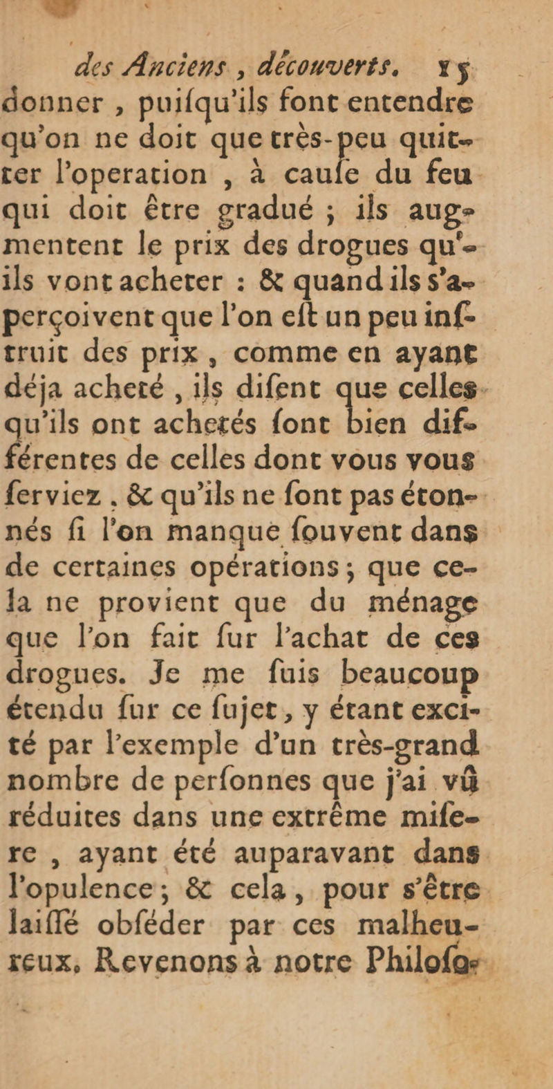 donner , puifqu'ils font entendre qu'on ne doit que pe quite cer l'operation , à caufe du feu qui doit être gradué ; ils aug- mentent le prix des drogues qu'- ils vont acheter : &amp; quandils s’a- perçoivent que l’on eftun peuinf-. truit des prix, comme en ayant déja acheté , ils difent que celles. guits ont achetés font bien dif L4 érentes de celles dont vous vous ferviez . &amp; qu’ils ne font pas éton- nés fi l'on manque fouvent dans de certaines opérations; que ce- la ne provient que du ménage que l’on fait fur l'achat de ces drogues. Je me fuis beaucoup étendu fur ce fujet, y étant exci- té par l'exemple d’un très-grand nombre de perfonnes que j'ai vû réduites dans une extrême mife- re , ayant été auparavant dans. l'opulence; &amp; cela, pour s'être Jaiffé obféder par ces malheu- reux, Revenons à notre Philofos